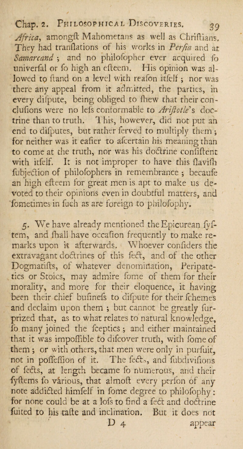 Africa, amongft Mahometans as well as Chriftians. They had tranflations of his works in Pcrfia and at Samarcand •, and no philofopher ever acquired fo univerfal or fo high an efteem. His opinion was ak lowed to ft and on a level with reafon itfelf; nor was there any appeal from it admitted, the parties, in every diipute, being obliged to fhew that their con- clufions were no lefs conformable to Arijlotle s doc¬ trine than to truth. This, however, did not put an end to difputes, but rather ferved to multiply them ; for neither was it eafier to afcertain his meaning than to come at the truth, nor was his dodrine confident with itfelf. It is not improper to have this flavifh fubjedion of philofophers in remembrance *, becaufe an high efteem for great men is apt to make us de¬ voted to their opinions even in doubtful matters, and fometimes in fuch as are foreign to philofophy. 5. We have already mentioned the Epicurean lyft tem, and fhall have occafion frequently to make re¬ marks upon k afterwards. Whoever confiders the extravagant dodrines of this fed, and of the other Dogmatifts, of whatever denomination. Peripate¬ tics or Stoics, may admire feme of them for their morality, and more for their eloquence, it having been their chief bufinefs to difpute for their fchemes and declaim upon them *, but cannot be greatly fur- prized that, as to what relates to natural knowledge, fo many joined the fceptics; and either maintained that it was impoftible to difeover truth, with fomeof them ; or with others, that men were only in purfuit, not in pofTefiion of it. The fed,>, and fubdiviftons of feds, at length became fo numerous, and their fyftems lo various, that almoft every perfon of any note addided himfelf in feme degree to philofophy: for none could be at a lofs to find a fed and dodrine fuited to his tafte and inclination. But it does not