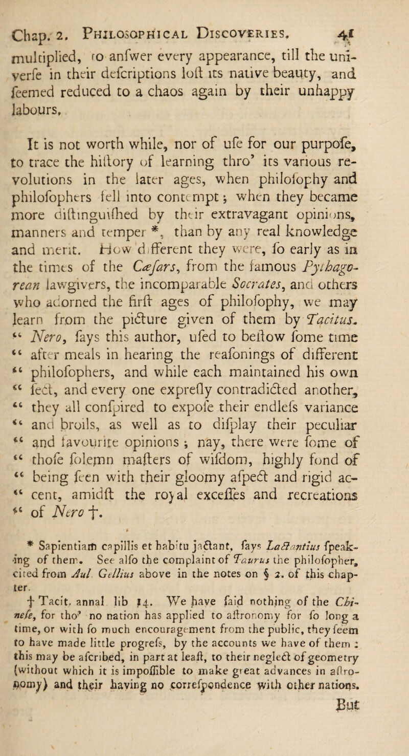 multiplied, to anfwer every appearance, till the uni- verfe in their deferiptions loft its native beauty, and feemed reduced to a chaos again by their unhappy- labours. It is not worth while, nor of ufe for our purpofe, to trace the hiftory of learning thro5 its various re¬ volutions in the later ages, when philoiophy and philofophers tell into contempt * when they became more difttnguifhed by their extravagant opinions, manners and temper *, than by any real knowledge and merit. How different they were, fo early as in the times of the Ctefars, from the famous Pyihagv- re an lawgivers, the incomparable Socrates, and others who adorned the firth ages of philofophy, we may learn from the picture given of them by Tacitus. “ Nero, fays this author, ufed to beftow fome time “ after meals in hearing the reafonings of different ic philofophers, and while each maintained his own <c fed, and every one exprefty contradided another, “ they all confpired to expoie their endlefs variance “ and broils, as well as to difplay their peculiar and favourite opinions ; nay, there were fome of “ thofe folepnn mafters of wifdom, highly fond of being feen with their gloomy afped and rigid ac- “ cent, amidft the ro)al exceffes and recreations *c of Nero % * Sapientiam eapillis et habku jnflant, fay* LaSlantius {peak¬ ing of then. See alfo the complaint of Taurus the philofopher, cited from Aul Gtllius above in the notes on § 2. of this chap¬ ter. ft Tacit, annal lib 14. \Ve have laid nothing of the Cbi- nefe, for tho* no nation has applied to aftronomy for fo long a time, or with fo much encouragement from the public, they feem to have made little progrefs, by the accounts we have of them ; this may be afcribed, in part at leak, to their negled of geometry (without which it is impoflible to make great advances in aflro- aomy) and their having no correfpondence with other nations. But