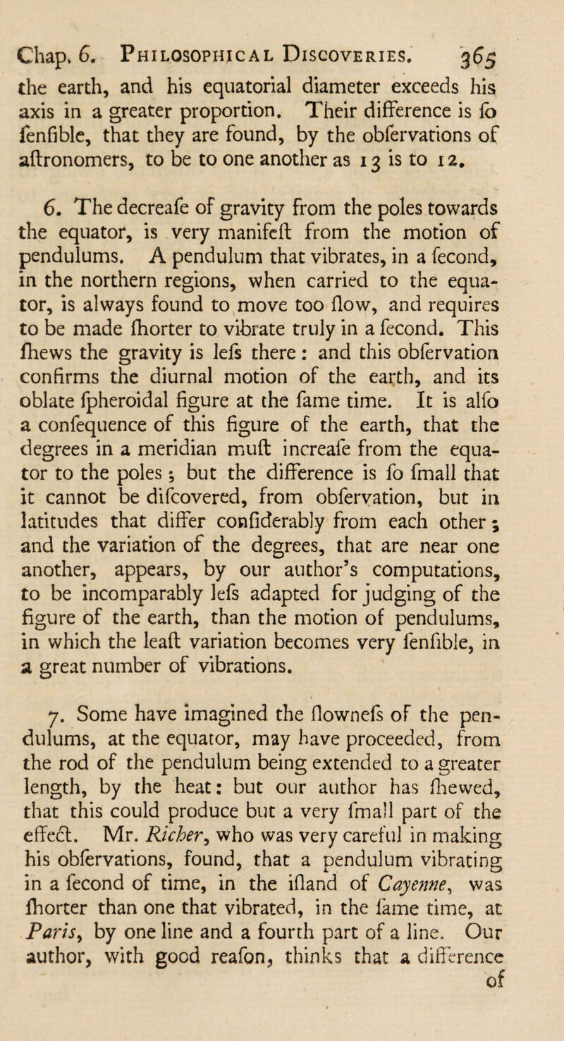 the earth, and his equatorial diameter exceeds his axis in a greater proportion. Their difference is lo fenfible, that they are found, by the obfervations of aftronomers, to be to one another as 13 is to 12. 6. The decreafe of gravity from the poles towards the equator, is very manifeft from the motion of pendulums. A pendulum that vibrates, in a fecond, in the northern regions, when carried to the equa¬ tor, is always found to move too flow, and requires to be made fhorter to vibrate truly in a fecond. This fhews the gravity is lefs there: and this obfervation confirms the diurnal motion of the earth, and its oblate fpheroidal figure at the fame time. It is alfo a confequence of this figure of the earth, that the degrees in a meridian muff increafe from the equa¬ tor to the poles; but the difference is fo fmall that it cannot be difcovered, from obfervation, but in latitudes that differ confiderably from each other ; and the variation of the degrees, that are near one another, appears, by our author’s computations, to be incomparably lefs adapted for judging of the figure of the earth, than the motion of pendulums, in which the leafl variation becomes very fenfible, in a great number of vibrations. 7. Some have imagined the flownefs of the pen¬ dulums, at the equator, may have proceeded, from the rod of the pendulum being extended to a greater length, by the heat: but our author has fhewed, that this could produce but a very fmall part of the effect. Mr. Richer, who was very careful in making his obfervations, found, that a pendulum vibrating in a fecond of time, in the ifland of Cayenne, was fhorter than one that vibrated, in the lame time, at Paris, by one line and a fourth part of a line. Our author, with good reafon, thinks that a difference of