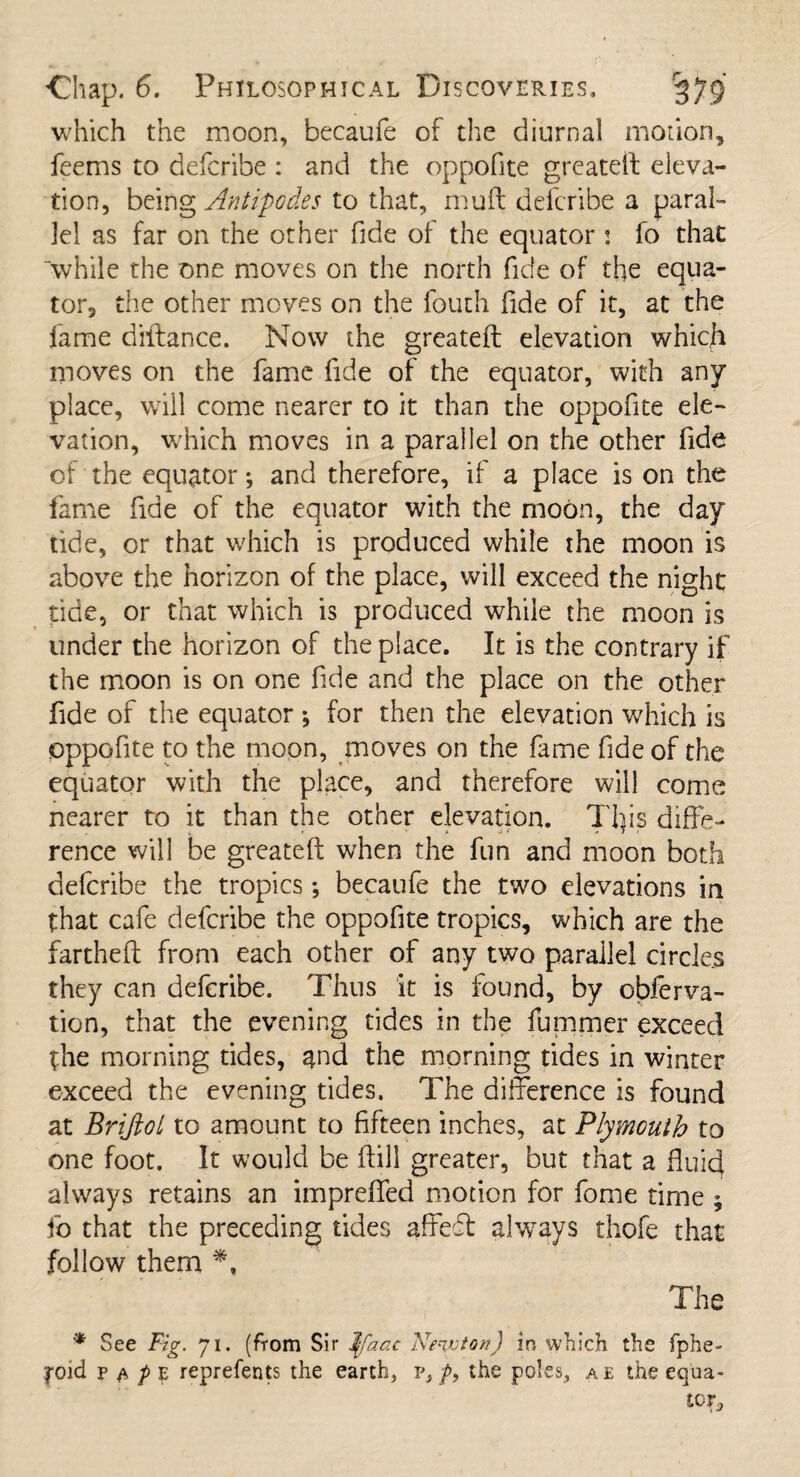 which the moon, becaufe of the diurnal motion, feems to defcribe : and the oppofite greatest eleva¬ tion, being Antipodes to that, muft defcribe a paral¬ lel as far on the other fide of the equator j fo that “while the one moves on the north fide of the equa¬ tor, the other moves on the fouth fide of it, at the fame diftance. Now the greateft elevation which moves on the fame fide of the equator, with any place, will come nearer to it than the oppofite ele¬ vation, which moves in a parallel on the other fide of the equator; and therefore, if a place is on the fame fide of the equator with the moon, the day tide, or that which is produced while the moon is above the horizon of the place, will exceed the night tide, or that which is produced while the moon is under the horizon of the place. It is the contrary if the moon is on one fide and the place on the other fide of the equator *, for then the elevation which is oppofite to the moon, moves on the fame fide of the equator with the place, and therefore will come nearer to it than the other elevation. Tijis diffe¬ rence will be greateft when the fun and moon both defcribe the tropics *, becaufe the two elevations in that cafe defcribe the oppofite tropics, which are the fartheft from each other of any two parallel circles they can defcribe. Thus it is found, by obferva- tion, that the evening tides in the fummcr exceed the morning tides, ^nd the morning tides in winter exceed the evening tides. The difference is found at Briftol to amount to fifteen inches, at Plymouth to one foot. It would be ftill greater, but that a fluid always retains an impreffed motion for fome time ; fo that the preceding tides affeft always thofe that follow them *, The * See Fig. 71. (from Sir Ijfaac Newton) in which the fphe- toid p $ p e reprefents the earth, p, f9 the poles, a e the equa-