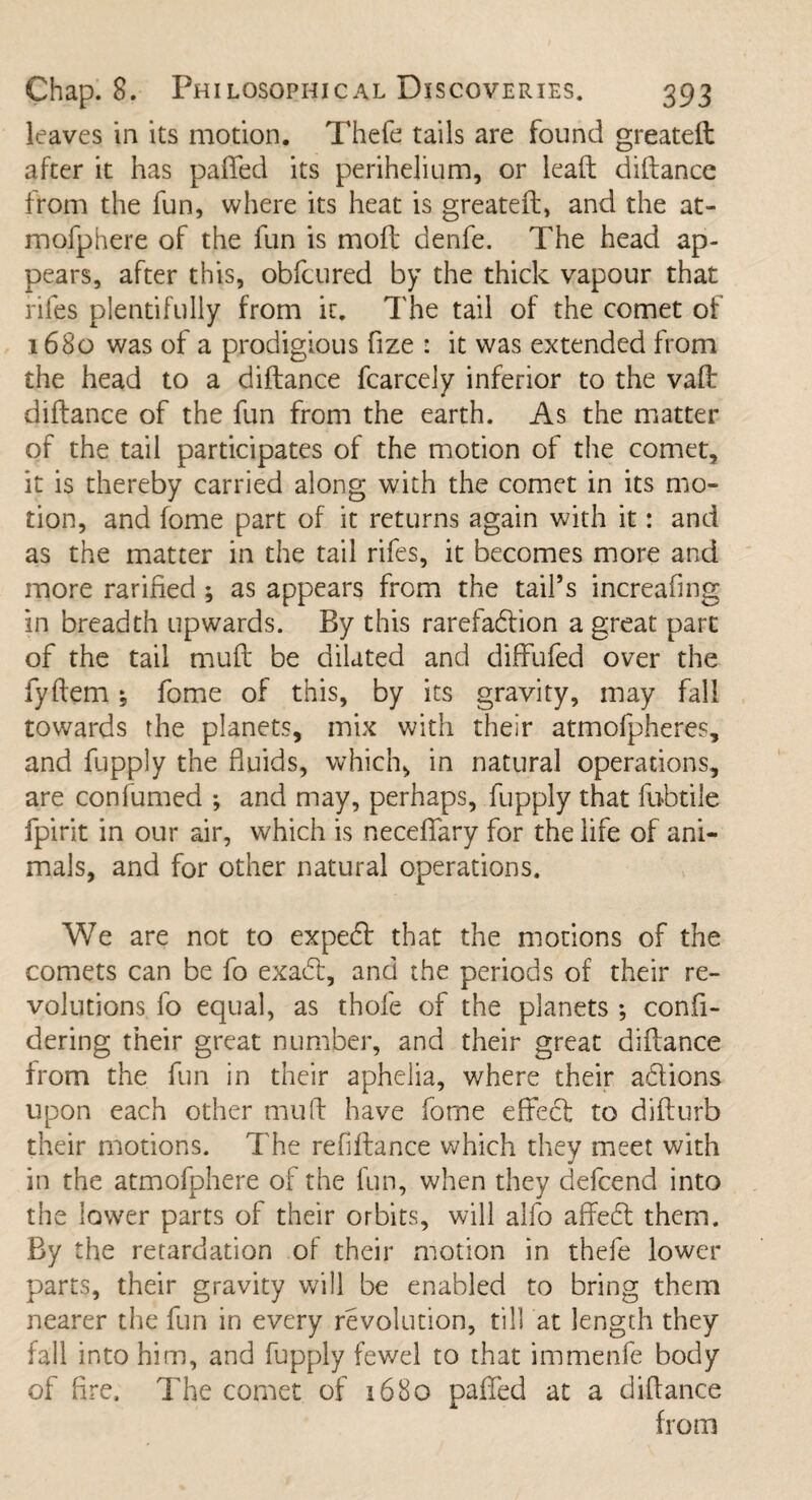 leaves in its motion. Thefe tails are found greateft after it has palled its perihejium, or lead diftance from the fun, where its heat is greateft, and the at- mofphere of the fun is moft denfe. The head ap¬ pears, after this, obfcured by the thick vapour that rifes plentifully from it. The tail of the comet of 1680 was of a prodigious fize : it was extended from the head to a diftance fcarcely inferior to the vaft diftance of the fun from the earth. As the matter of the tail participates of the motion of the comet, it is thereby carried along with the comet in its mo¬ tion, and fome part of it returns again with it: and as the matter in the tail rifes, it becomes more and more rarified ; as appears from the tail’s increafing in breadth upwards. By this rarefaction a great part of the tail muft be dilated and diffufed over the fyftem * fome of this, by its gravity, may fall towards the planets, mix with their atmofpheres, and fupply the fluids, which, in natural operations, are confumed ; and may, perhaps, fupply that fubtile fpirit in our air, which is neceflfary for the life of ani¬ mals, and for other natural operations. We are not to expert that the motions of the comets can be fo exadt, and the periods of their re¬ volutions fo equal, as thole of the planets ; confi- dering their great number, and their great diftance from the fun in their aphelia, v/here their adtions upon each other muft have fome effect to difturb their motions. The refiftance which they meet with in the atmofphere of the fun, when they defcend into the lower parts of their orbits, will alfo affect them. By the retardation of their motion in thefe lower parts, their gravity will be enabled to bring them nearer the fun in every revolution, till at length they fall into him, and fupply fev/el to that immenfe body of fire. The cornet of 1680 pafifed at a diffance from