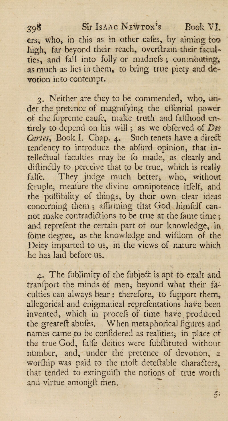 ers, who, in this as in other cafes, by aiming too high, far beyond their reach, overftrain their facul¬ ties, and fall into folly or madnefs; contributing, as much as lies in them, to bring true piety and de¬ votion into contempt. 3. Neither are they to be commended, who, un¬ der the pretence of magnifying the effential power of the fupreme caufe, make truth and faUliood en¬ tirely to depend on his will; as we obferved of Dm Cartes, Book I. Chap. 4. Such tenets have a direSfc tendency to introduce the abfurd opinion, that in¬ tellectual faculties may be fo made, as clearly and diftinttly to perceive that to be true, which is really falfe. They judge much better, who, without fcruple, meafure the divine omnipotence itfelf, and the poffibility of things, by their own dear ideas concerning them $ affirming that God himfelf can¬ not make contradictions to be true at the fame time; and reprefent the certain part of our knowledge, in feme degree, as the knowledge and wifdom of the Deity imparted to us, in the views of nature which he has laid before us. 4. The fublimity of the fubjeCt is apt to exalt and tranfport the minds of men, beyond what their fa¬ culties can always bear: therefore, to fupport them, allegorical and enigmatical reprefentations have been invented, which in procefs of time have. produced the greatefl abufes. When metaphorical figures and names came to be confidered as realities, in place of the true God, falfe deities were fubftituted without number, and, under the pretence of devotion, a worffiip was paid to the rrioft deteftable characters, that tended to extinguish the notions of true worth and virtue anion^fl men. 5s