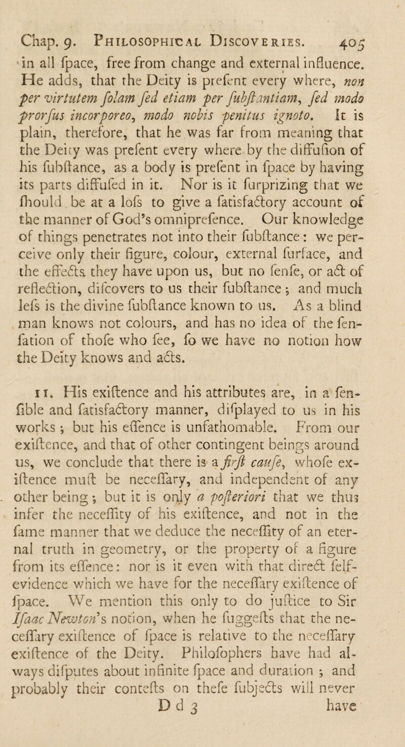 in ail fpace, free from change and external influence. He adds, that rhe Deity is prefent every where, non ■per virtutem folam fed etiam per fubftantiam, fed modo frorfus incorporeo, modo nobis penitus ignoto. It is plain, therefore, that he was far from meaning that the Deicy was prefent every where by the diffufion of his fubftance, as a body is prefent in fpace by having its parts diffufed in it. Nor is it furpnzing that we fhould be at a lofs to give a fatisfadfory account of the manner of God’s omniprefence. Our knowledge of things penetrates not into their fubftance : we per¬ ceive only their figure, colour, external furface, and the efifedls. they have upon us, but no fenfe, or adt of refledtion, difcovers to us their fubftance \ and much lefs is the divine fubftance known to us. As a blind man knows not colours, and has no idea of the fen- fation of thofe who fee, fo we have no notion how the Deity knows and adts. 11. His exigence and his attributes are, in a fen- fible and fatisfadfory manner, difplayed to us in his works ; but his efifence is unfathomable. From our exiftcnce, and that of other contingent beings around us, we conclude that there is a firft caufe, whofe ex- iftence mu ft be necefifary, and independent of any other being •, but it is only a pofleriori that we thus infer the neceftity of his exiftence, and not in the fame manner that we deduce the neceftity of an eter¬ nal truth in geometry, or the property of a figure from its efifence: nor is it even with that diredt felf- evidence which we have for the neceffary exiftence of fpace. We mention this only to do juftice to Sir Ifaac Newton s notion, when he fuggefts that the ne¬ cefifary exiftence of fpace is relative to the necefifary exiftence of the Deity. Philofophers have had al¬ ways difputes about infinite fpace and duration ; and probably their contefts on thefe fubjects will never D d 3 have