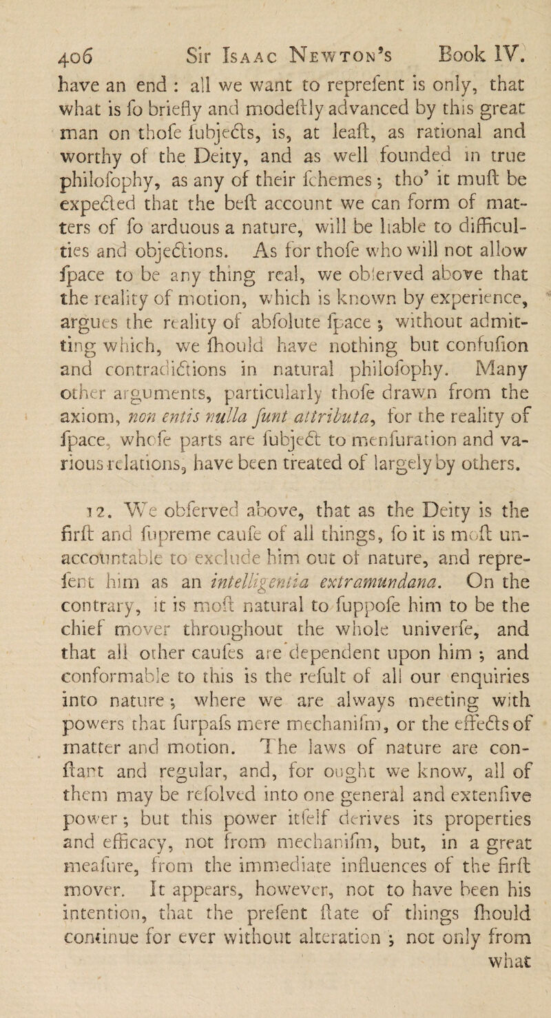 have an end : all we want to reprefent is only, that what is fo briefly and modeflly advanced by this great man on thofe fubjedls, is, at leaf!, as rational and worthy of the Deity, and as well founded in true philofophy, as any of their fchemes *, tho5 it muff be expected that the beft account we can form of mat- ters of fo arduous a nature, will be liable to difficul¬ ties and objedrions. As for thofe who will not allow fpace to be any thing real, we observed above that the reality of motion, which is known by experience, argues the reality of abfolute fpace •, without admit¬ ting which, we fhould have nothing but confuflon and contradictions in natural philofophy. Many other arguments, particularly thofe drawn from the axiom, non entis nulla funt attribute, for the reality of fpace. whole parts are fubjed to menfuration and va¬ rious relations, have been treated of largely by others. 12. We obferved above, that as the Deity is the firft and fupreme caufe of all things, fo it is moft un¬ accountable to exclude him out of nature, and repre- fent him as an intelligentia extramundana. On the contrary, it is moft natural to fuppofe him to be the chief mover throughout the whole univerfe, and that all other caufes are dependent upon him *, and conformable to this is the refult of all our enquiries into nature *, where we are always meeting with powers that furpafs mere mechanifm, or the effedsof matter and motion. The laws of nature are con- flart and regular, and, for ought we know, all of them may be rdolvtd into one general and extenfive power; but this power itfelf derives its properties and efficacy, not from mechanifm, but, in a great meafure, from the immediate influences of the firft mover. It appears, however, not to have been his Intention, that the prefent flate of things fhould continue for ever without alteration ; not only from what