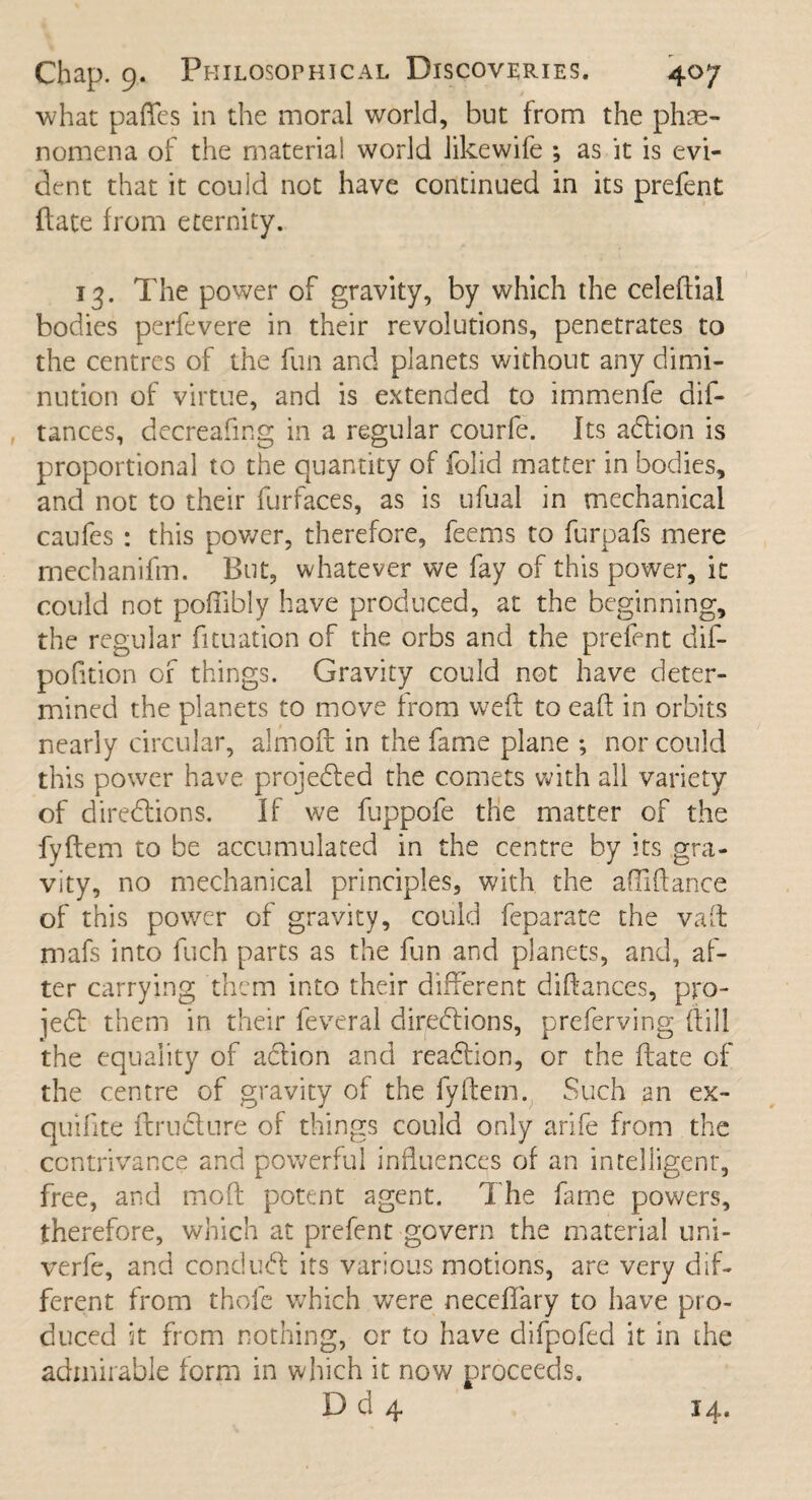 what pafies in the moral world, but from the phe¬ nomena of the material world likewife ; as it is evi¬ dent that it could not have continued in its prefent (late from eternity. 13. The power of gravity, by which the celeftial bodies perfevere in their revolutions, penetrates to the centres of the fun and planets without any dimi¬ nution of virtue, and is extended to immenfe dis¬ tances, decreafmg in a regular courfe. Its a&ion is proportional to the quantity of folid matter in bodies, and not to their furfaces, as is ufual in mechanical caufes : this power, therefore, feems to furpafs mere rnechanifm. But, whatever we fay of this power, it could not poftibly have produced, at the beginning, the regular fituation of the orbs and the prefent dif- pofition of things. Gravity could not have deter¬ mined the planets to move from weft to eaft in orbits nearly circular, almoft in the fame plane ; nor could this power have projected the comets with all variety of directions. If we fuppofe the matter of the fyftem to be accumulated in the centre by its gra¬ vity, no mechanical principles, with the afiiftance of this power of gravity, could feparate the vaft mafs into fuch parts as the fun and planets, and, af¬ ter carrying them into their different diftances, pro¬ ved: them in their feveral directions, preferring ftill the equality of aCtion and reaction, or the ftate of the centre of gravity of the fyftem. Such an ex- quifite ftruCture of things could only arife from the contrivance and powerful influences of an intelligent, free, and moft potent agent. The fame powers, therefore, which at prefent govern the material uni- verfe, and conduct its various motions, are very dif¬ ferent from thole which were neceffary to have pro¬ duced it from nothing, or to have difpofed it in the admirable form in which it now proceeds. D d 4 14.