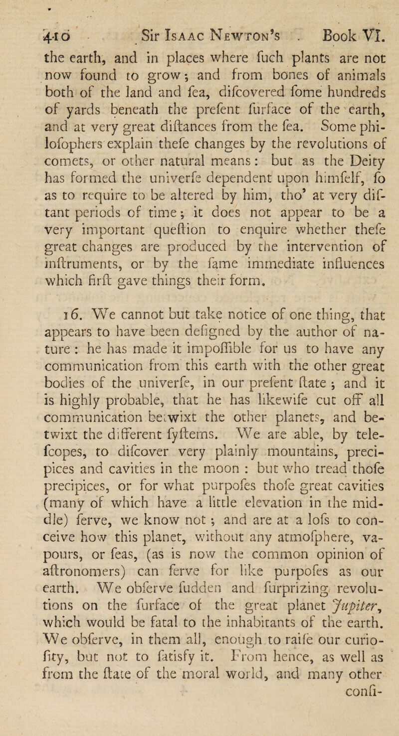 the earth, and in places where fuch plants are not now found to grow; and from bones of animals both of the land and fea, difcovered fome hundreds of yards beneath the prefent furface of the earth, and at very great diftances from the fea. Some phi- lofophers explain thefe changes by the revolutions of comets, or other natural means: but as the Deity has formed the univerfe dependent upon himfelf, fo as to require to be altered by him, tho5 at very dis¬ tant periods of time; it does not appear to be a very important queflion to enquire whether thefe great changes are produced by the intervention of inftruments, or by the fame immediate influences which firft gave things their form, 16. We cannot but take notice of one thing, that appears to have been defigned by the author of na¬ ture : he has made it impoflible for us to have any communication from this earth with the other great bodies of the univerfe, in our prefent date ; and it is highly probable, that he has likewife cut off all communication betwixt the other planets, and be¬ twixt the different fyitems. We are able, by tele- fcopes, to difcover very plainly mountains, preci¬ pices and cavities in the moon : but who tread thofe precipices, or for what purpofes thofe great cavities (many of which have a little elevation in the mid¬ dle) ferve, we know not ; and are at a lofs to con¬ ceive how this planet, without any atmofphere, va¬ pours, or feas, (as is now the common opinion of aitronomers) can ferve for like purpofes as our earth. We obferve Hidden and furprizing revolu¬ tions on the furface of the great planet Jupiter, which would be fatal to the inhabitants of the earth. We obferve, in them all, enough to raife our curio- fi-ty, but not to fatisfy it. From hence, as well as from the (late of the moral world, and many other confi-