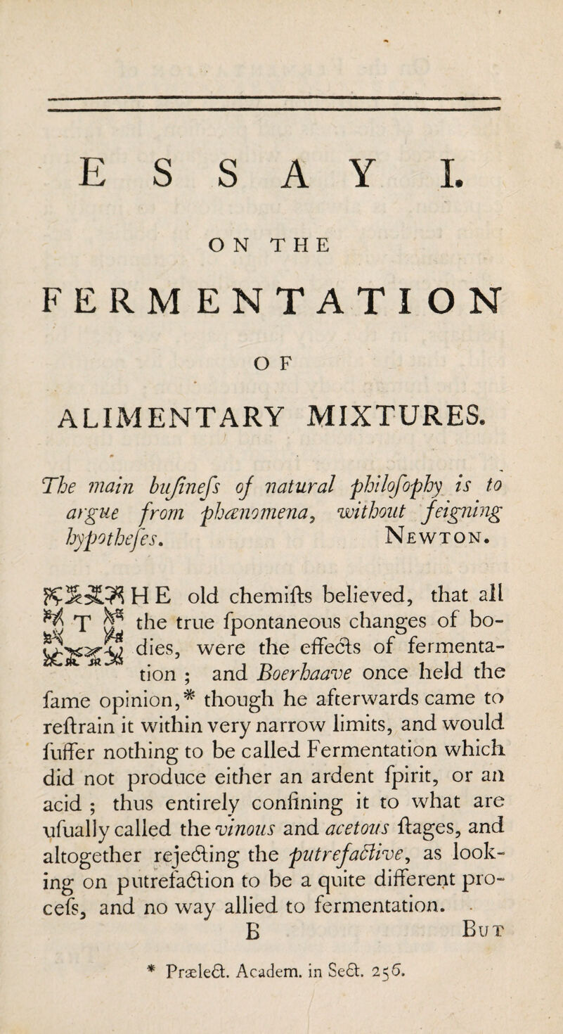 ON THE FERMENTATION O F ALIMENTARY MIXTURES* The main bujinefs of natural philofophy is to argue from phenomena, without feigning hypotheses. Newton. H E old chemifts believed, that all ^ T ^ the true fpontaneous changes of bo- dies, were the effects of fermenta- M tion ; and Boerhaave once held the fame opinion,*’ though he afterwards came to reftrain it within very narrow limits, and would buffer nothing to be called Fermentation which did not produce either an ardent fpirit, or an acid ; thus entirely confining it to what are ufually called the vinous and acetous ftages, and altogether rejecting the putrefaBiv<?, as look¬ ing on putrefaction to be a quite different pro- cefs, and no way allied to fermentation. B But * PrseleCt Academ. in Se£h 256.