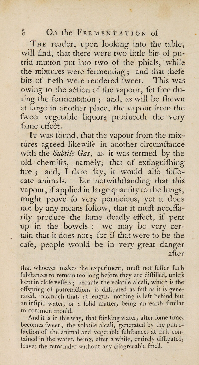 The reader, upon looking into the table, will find, that there were two little bits of pu¬ trid mutton put into two of the phials, while the mixtures were fermenting; and that thefe bits of fiefh were rendered Tweet. This wras owing to the action of the vapour, fet free du¬ ring the fermentation ; and, as will be fhewn at large in another place, the vapour from the fweet vegetable liquors produceth the very fame effedb It was found, that the vapour from the mix¬ tures agreed likewife in another circumftance with the Subtile Gas, as it was termed by the old chemifts, namely, that of extinguifhing fire ; and, I dare fay, it would alfo fuffo- cate animals. But notwithstanding that this vapour, if applied in large quantity to the lungs, might prove fb very pernicious, yet it does not by any means follow^, that it muft neceffa- rily produce the fame deadly effedt, if pent up in the bowels : we may be very cer¬ tain that it does not; for if that were to be the cafe, people would be in very great danger after that whoever makes the experiment, muft not fuller fuch fubftances to remain too long before they are diftilled, unlefs kept in clofe veflels; becaufe the volatile alcali, which is the offspring of putrefaction, is diflipated as faft as it is gene¬ rated, infomuch that, at length, nothing is left behind but an inftpid water, or a folid matter, being an earth ftmilar to common mould. And it is in this way, that (linking water, after fome time, becomes fweet; the volatile alcali, generated by the putre- faClion of the animal and vegetable iubftances at firft con¬ tained in the water, being, after a while, entirely diflipated, leaves the remainder without any difagreeable fmell.