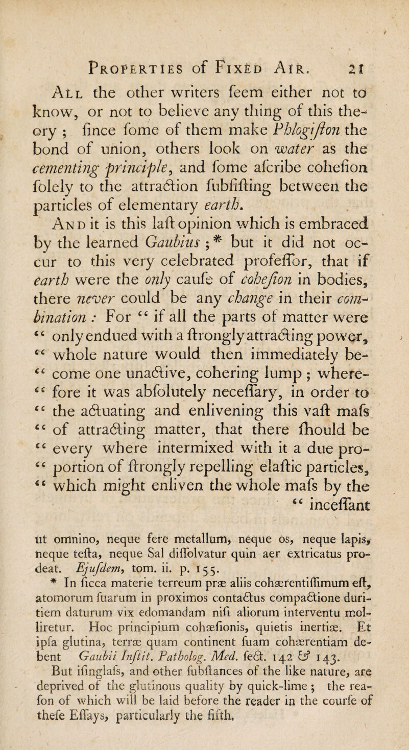 All the other writers feera either not to know, or not to believe any thing of this the¬ ory ; lince fome of them make Phlogijlon the bond of union, others look on water as the cementing principle, and fome afcribe cohelion folely to the attraction fubiifting between the particles of elementary earth. And it is this laft opinion which is embraced by the learned Gaubius ; * but it did not oc¬ cur to this very celebrated profeffor, that if earth were the only caufe of cohejion in bodies, there never could be any change in their com~ bination : For cc if all the parts of matter were cc only endued with a ftronglyattrafting power, c< whole nature would then immediately be- cc come one unaftive, cohering lump ; where- cc fore it was abfolutely neceffary, in order to cc the adluating and enlivening this vaft mafs <c of attracting matter, that there fhould be cc every where intermixed with it a due pro- “ portion of ftrongly repelling elaftic particles, cc which might enliven the whole mafs by the inceflant s ut omnino, neque fere metallnm, neque os, neque lapis, neque tefta, neque Sal diffolvatur quin aer extricatus pro- deat. Ejufdem, tom. ii. p. 155. * In ficca materie terreum pras aliis cohasrentiflimum eft, atomorum fuarum in proximos c.ontadtus compadtione duri- tiem daturum vix edomandam nifi aliorum interventu mol- liretur. Hoc principium cohaefionis, quietis inertias. Et ipfa glutina, terras quam continent fuam cohasrentiam de- bent Gaubii Inftit. Patbolog. Med. fedt. 142 & 143. But ifmglafs, and other fubftances of the like nature, are deprived of the glutinous quality by quick-lime ; the rea- fon of which will be laid before the reader in the courfe of thefe Eflays, particularly the fifth.