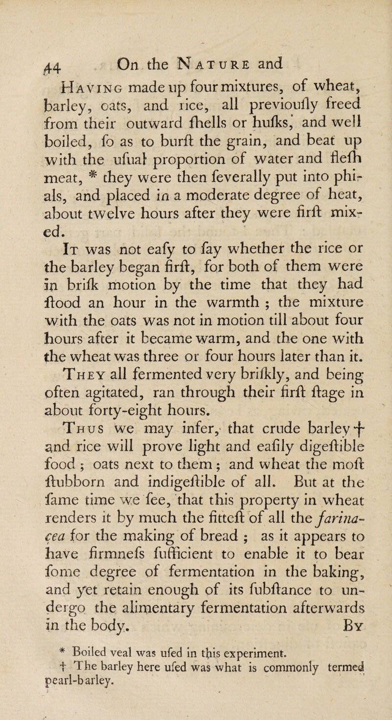 Having made up four mixtures, of wheat, barley, oats, and rice, all previoufly freed from their outward fhells or hulks, and well boiled, fo as to burft the grain, and beat up with the ufual proportion of water and flefh meat, * they were then feverally put into phi¬ als, and placed in a moderate degree of heat, about twelve hours after they were firft mix¬ ed. It was not eafy to fay whether the rice or the barley began firft, for both of them were in brilk motion by the time that they had flood an hour in the warmth ; the mixture with the oats was not in motion till about four hours after it became warm, and the one with the wheat was three or four hours later than it. They all fermented very brilkly, and being often agitated, ran through their firft ftage in about forty-eight hours. Thus we may infer, that crude barley •f* and rice will prove light and eafily digeftible food ; oats next to them ; and wheat the moft ftubborn and indigeftible of all. But at the fame time we fee, that this property in wheat renders it by much the fitteft of all the farina- cea for the making of bread ; as it appears to have firmnefs fufficient to enable it to bear fome degree of fermentation in the baking, and yet retain enough of its fubftance to un¬ dergo the alimentary fermentation afterwards in the body. By * Boiled veal was ufed in this experiment. t T he barley here ufed was what is commonly termed pearl-b arley.