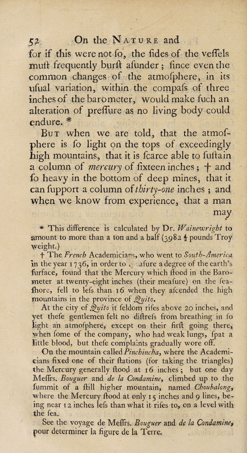 for if this were not fo, the fides of the vefifels mult frequently burft afunder; lince even the common changes of the atmofphere, in its ufual variation, within the compafs of three inches of the barometer, would make fuch an alteration of preffure as no living body could endure. # But when we are told, that the atmof- phere is fo light on the tops of exceedingly high mountains, that it is fcarce able to fullain a column of mercury of fixteen inches; -f* and fo heavy in the bottom of deep mines, that it canfupport a column of thirty-one inches ; and when we know from experience, that a man may * This difference is calculated by Dr. Wainewright to amount to more than a ton and a half (3982 § pounds Troy weight.) f The French Academicians, who went to South-America in the year 173A, in order to * afure a degree of the earth’s furface, found that the Mercury which flood in the Baro¬ meter at twenty-eight inches (their meafure) on the fea- Ihore, fell to lefs than 16 when they afcended the high mountains in the province of Quito* At the city of Quito it feldom rifes above 20 inches, and yet thefe gentlemen felt no diffrefs from breathing in fo light an atmofphere, except on their firft going there, wheh fome of the company, who had weak lungs, fpat a little blood, but thefe complaints gradually wore off. On the mountain called Pinchmcha, where the Academi¬ cians fixed one of their ftations (for taking the triangles) the Mercury generally {food at 16 inches ; but one day Meffrs. Bouguer and de la Condaminey climbed up to the fummit of a ftill higher mountain, named Choubalong, where the Mercury flood at only 15 inches and 9 lines, be¬ ing near 12 inches lefs than what it rifes to, on a level with the fea. See the voyage de Meffrs. Bouguer and de la Qondamine, pour determiner la figure de la Terre.