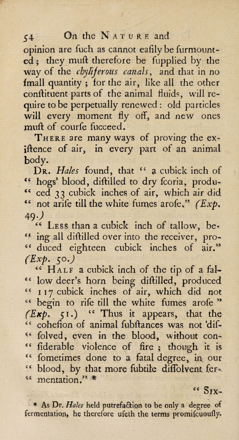 54 On the N a t u r e and opinion are fuch as cannot eafily be furmount- ed; they muft therefore be fupplied by the way of the chylijerous canals, and that in no fmall quantity ; for the air, like all the other conftituent parts of the animal fluids, will re¬ quire to be perpetually renewed: old particles will every moment fly off, and new ones muft of courfe fucceed. There are many ways of proving the ex- iftence of air, in every part of an animal body. Dr. Hales found, that cc a cubick inch of *c hogs’ blood, diftilled to dry fcoria, produ- cc ced 33 cubick inches of air, which air did ec not arife till the white fumes arofe*” (Exp* 49 iC Less than a cubick inch of tallow, be- €€ ing all diftilled over into the receiver, pro- duced eighteen cubick inches of air.” (Exp. 50mJ cc Half a cubick inch of the tip of a fal- €€ low deer’s horn being diftilled, produced 4- 117 cubick inches of air, which did not begin to rife till the white fumes arofe ” (Exp, 51.) <c Thus it appears, that the * - cohefion of animal fubftances was not ’dif- folved, even in the blood, without con- €C fiderable violence of fire ; though it is €c fometimes done to a fatal degree, in, our blood, by that more fubtiie diflblvent fer^ ic mentation.” * cc Six- * As Dr. Hales held putrefa&ion to be only a degree of fermentation, he therefore ufeth the terms promifcuoufly.