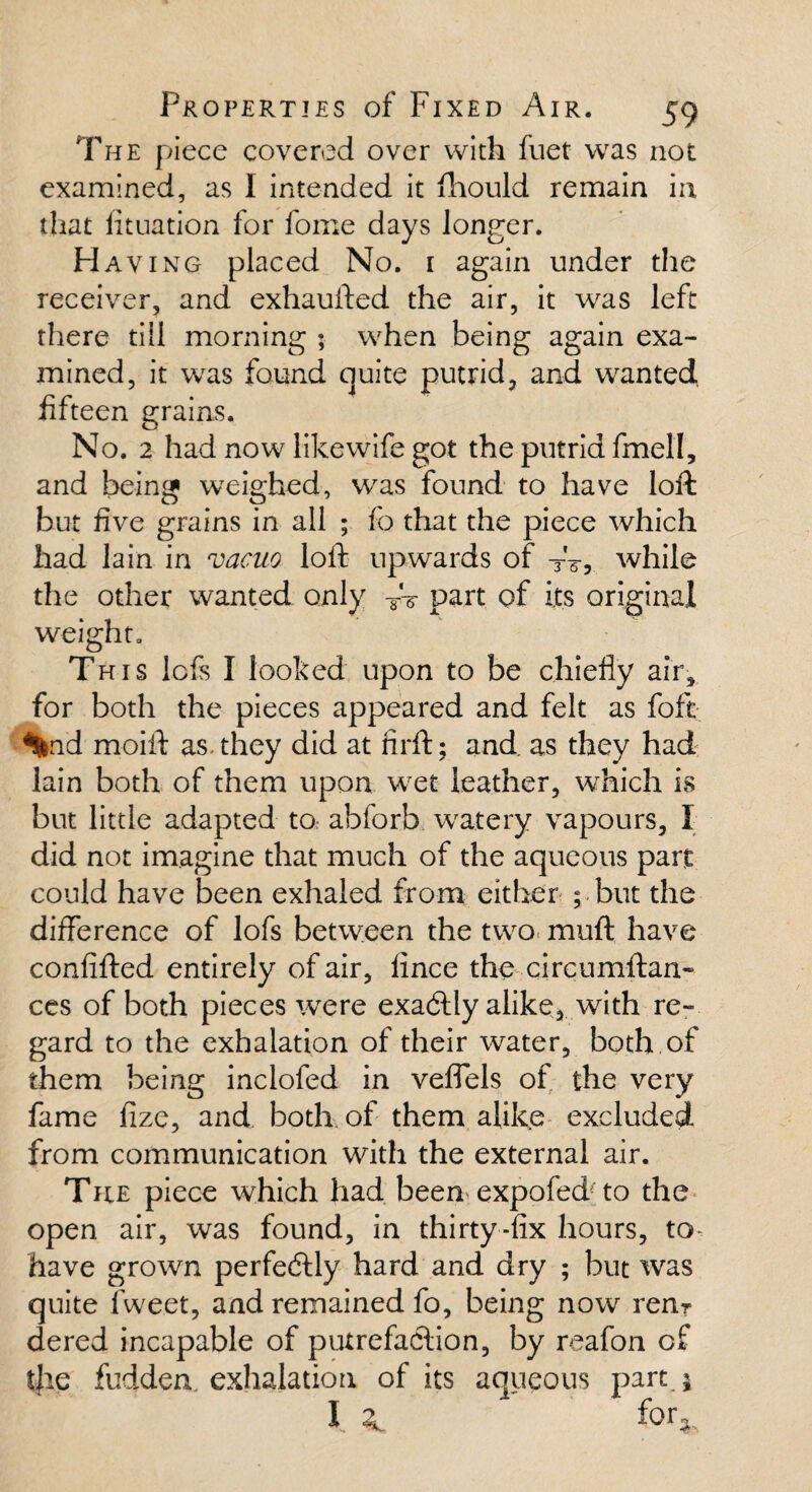 The piece covered over with fuet was not examined, as I intended it fliould remain in that lituation for fome days longer. Having placed No. 1 again under the receiver, and exhaufted the air, it was left there till morning ; when being again exa¬ mined, it was found quite putrid, and wanted fifteen grains. No. 2 had now like wife got the putrid fmell, and being weighed, was found to have loft but five grains in all ; fo that the piece which had lain in vacuo loft upwards of TV, while the other wanted only TV part of its original weight. This lefs I looked upon to be chiefly air, for both the pieces appeared and felt as foft %id moift as. they did at firft; and as they had lain both of them upon wet leather, which is but little adapted tor abforb watery vapours, I did not imagine that much of the aqueous part could have been exhaled from either ; but the difference of lofs between the two muft have confifted entirely of air, lince the circumftan- ces of both pieces were exadtly alike, with re¬ gard to the exhalation of their water, both of them being inclofed in veflels of the very fame fizc, and both of them alike excluded, from communication with the external air. The piece which had been expofed to the open air, was found, in thirty-fix hours, to- have grown perfe&ly hard and dry ; but was quite fiweet, and remained fo, being now renr dered incapable of putrefaction, by reafon of the fudderv exhalation of its aqueous part j I for,.