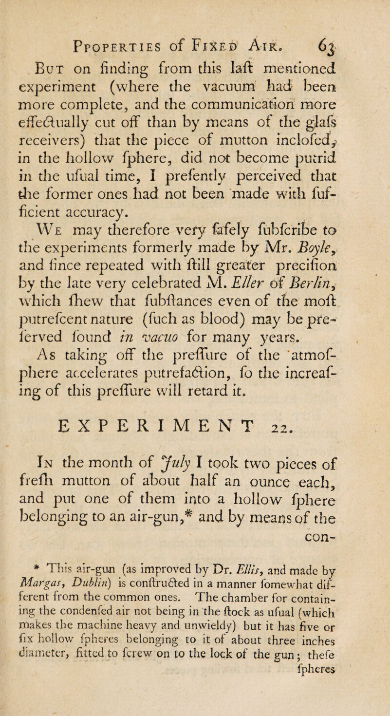 But on finding from this Iaft mentioned experiment (where the vacuum had been more complete, and the communication more effectually cut off than by means of the glafs receivers) that the piece of mutton inclofed* in the hollow fphere, did not become putrid in the ufual time, I prefentlv perceived that die former ones had not been made with fuf- ficient accuracy. We may therefore very fafely fubfcribe to the experiments formerly made by Mr. Boyle> and fince repeated with ftill greater precifion by the late very celebrated M. Eller of Berlin, which fhew that fubflances even of the moffc putrefcent nature (fuch as blood) may be pre¬ served found in vacuo for many years. As taking off the preffure of the ’atmof- phere accelerates putrefaction, fo the increaf- ing of this preffure will retard it. EXPERIMENT 22. In the month of July I took two pieces of frefh mutton of about half an ounce each, and put one of them into a hollow fphere belonging to an air-gun?* and by means of the con- * This air-gun (as improved by Dr. Ellis, and made by Margas, Dublin) is conftrufted in a manner fomewhat dif¬ ferent from the common ones. The chamber for contain¬ ing the condenfed air not being in the Rock as ufual (which makes the machine heavy and unwieldy) but it has five or fix hollow fpheres belonging to it of about three inches diameter, fitted to fcrew on to the lock of the gun; thefe fpheres