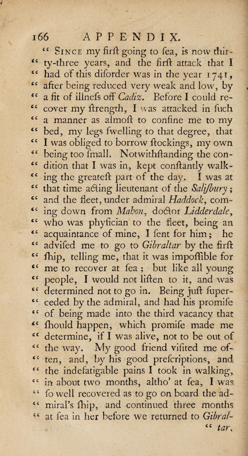 ce Since my firfl going to fea, is now thir- “ ty-three years, and the firft attack that I “ had of this diforder was in the year 1741, “ after being reduced very weak and low, by “ a fit of iilnefs off Cadiz. Before I could re- cc cover my ftrength, I was attacked in fuch cc a manner as almoft to confine me to my “ bed, my legs fwelling to that degree, that “ I was obliged to borrow ftockings, my own “ being too fmall. Notwithstanding the con- “ dition that I was in, kept conftantly walk- “ ing the greateft part of the day. I was at “ that time adting lieutenant of the Sali/bury; cc and the fleet, under admiral Haddock, corn- “ ing down from Mahon, dodtor Lidderdale, “ who was phyfician to the fleet, being an ec acquaintance of mine, I fent for him; he “ advifed me to go to Gibraltar by the firft cc flhip, telling me, that it was impoffible for iC me to recover at fea ; but like all young cc people, I would not liften to it, and was cc determined not to go in. Being juft fuper- <c ceded by the admiral, and had his promife “ of being made into the third vacancy that “ fhould happen, which promife made me te determine, if I was alive, not to be out of “ the way. My good friend vifited me of- <c ten, and, by his good prefcriptions, and “ the indefatigable pains I took in walking, “ in about two months, altho’ at fea, I was “ fo well recovered as to go on board the ad- “ miral’s fhip, and continued three months “ at fea in her before we returned to GibraU