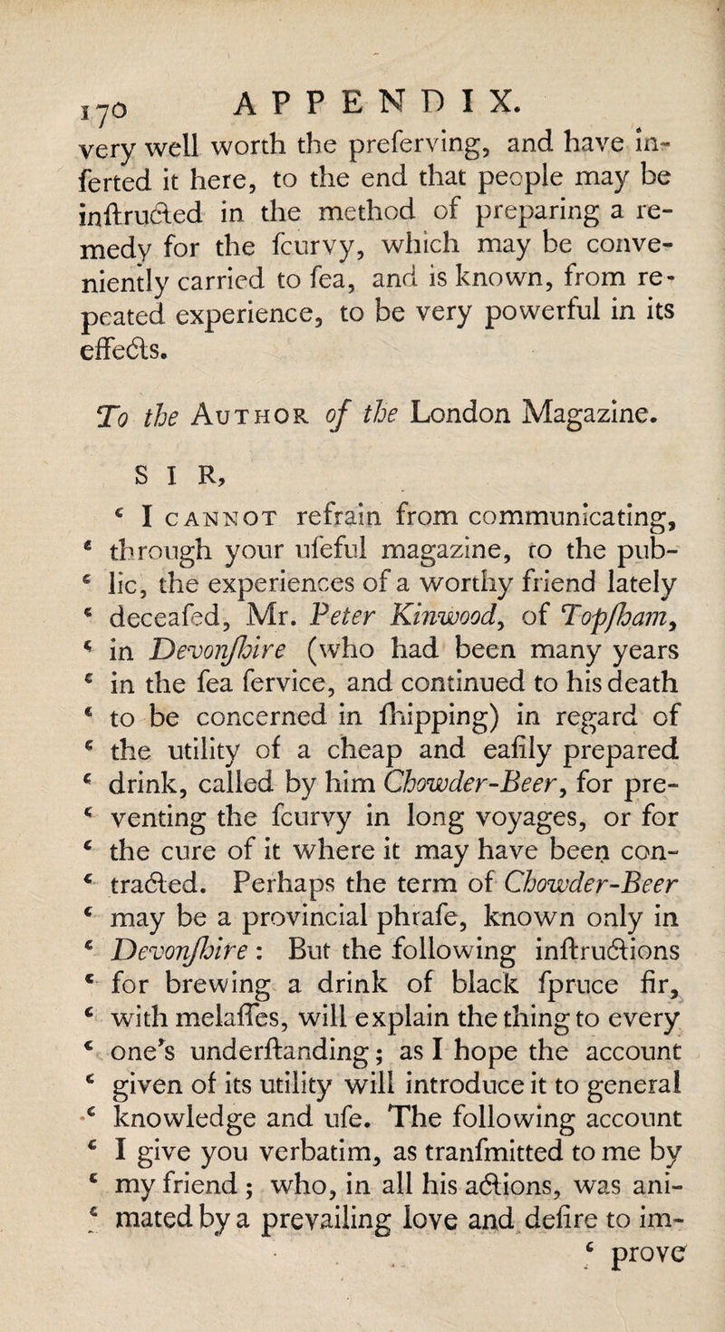 J70 APPENDIX. very well worth the preferving, and have in- ferted it here, to the end that people may be inftructed in the method of preparing a re¬ medy for the fcurvy, which may be conve¬ niently carried to fea, and is known, from re¬ peated experience, to be very powerful in its effedts. To the Author of the London Magazine. SIR, c I cannot refrain from communicating, 4 through your ufeful magazine, ro the pub- * lie, the experiences of a worthy friend lately € deceafed, Mr. Peter Kinwood, of Topjham, * in Devon/hire (who had been many years c in the fea fervice, and continued to his death € to be concerned in fhipping) in regard of g the utility of a cheap and eafily prepared c drink, called by him Chowder-Beer, for pre- £ venting the feurvy in long voyages, or for c the cure of it where it may have been con- € tradled. Perhaps the term of Chowder-Beer c may be a provincial phrafe, known only in € Devonfhire : But the following inftruftions c for brewing a drink of black fpruce fir, c with melaffes, will explain the thing to every * one's underftanding; as I hope the account c given of its utility will introduce it to general c knowledge and ufe. The following account c I give you verbatim, as tranfmitted to me by c my friend ; who, in all his adlions, was ani- c mated by a prevailing love and defire to im- 6 prove