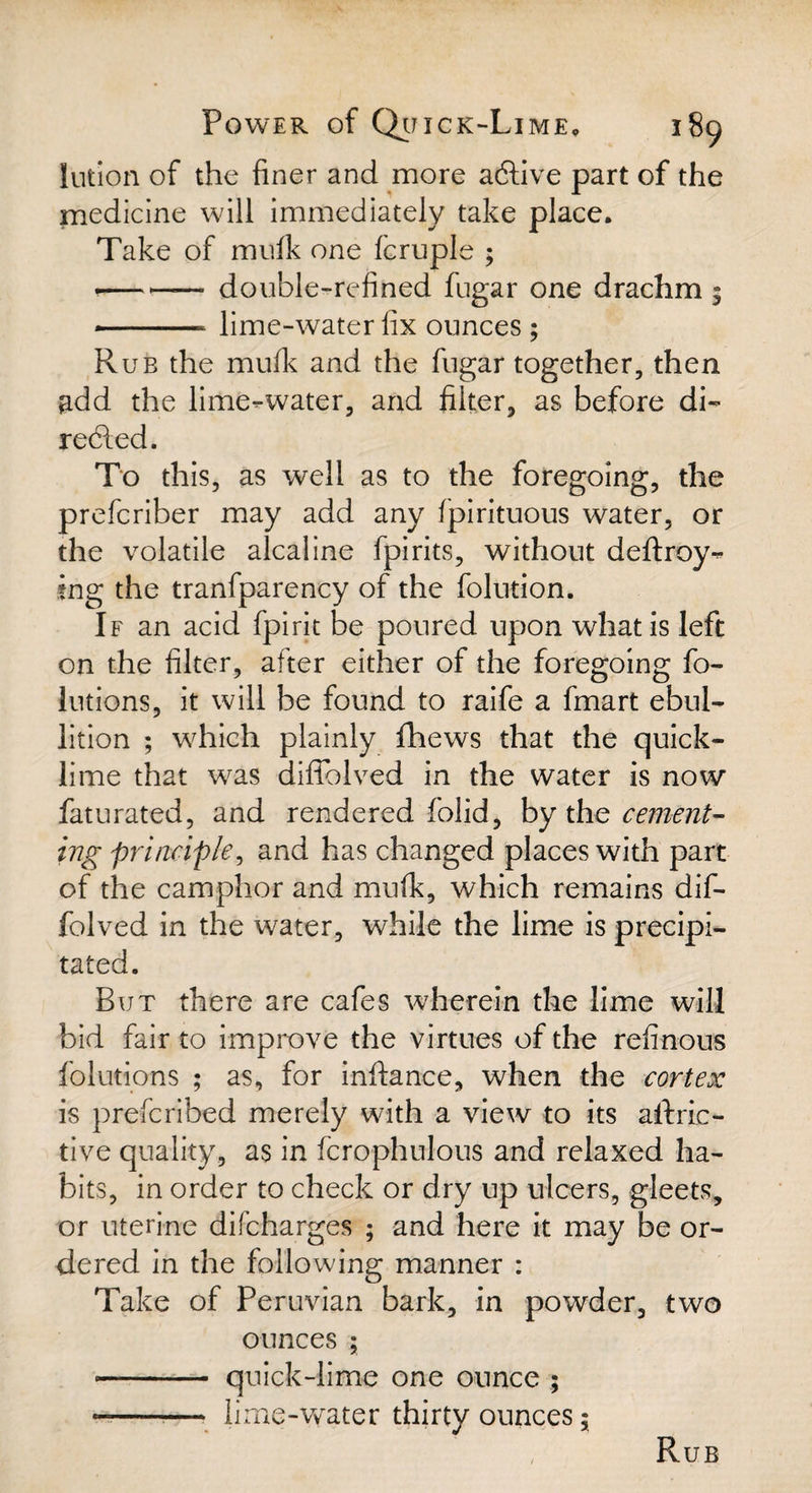 lution of the finer and more acfiive part of the medicine will immediately take place. Take of mufk one fcruple ; •— - double-refined fugar one drachm 5 * ■ - lime-water fix ounces ; Rub the mufk and the fugar together, then add the lime-water, and filter, as before di¬ rected. To this, as well as to the foregoing, the prefcriber may add any fpirituous water, or the volatile alcaline fpirits, without deftroy- tng the tranfparency of the folution. If an acid fpirit be poured upon what is left on the filter, after either of the foregoing fo- lutions, it will be found to raife a fmart ebul¬ lition ; which plainly fhews that the quick¬ lime that was diflblved in the water is now faturated, and rendered folid, by the cement¬ ing principle, and has changed places with part of the camphor and mufk, which remains dif- folved in the water, while the lime is precipi¬ tated. But there are cafes wherein the lime will bid fair to improve the virtues of the refinous folutions ; as, for infiance, when -the cortex is prefcribed merely with a view to its aft ac¬ tive quality, as in fcrophulous and relaxed ha¬ bits, in order to check or dry up ulcers, gleets, or uterine difcharges ; and here it may be or¬ dered in the following manner : Take of Peruvian bark, in powder, two ounces ; - quick-lime one ounce ; -- lime-water thirty ounces; Rub