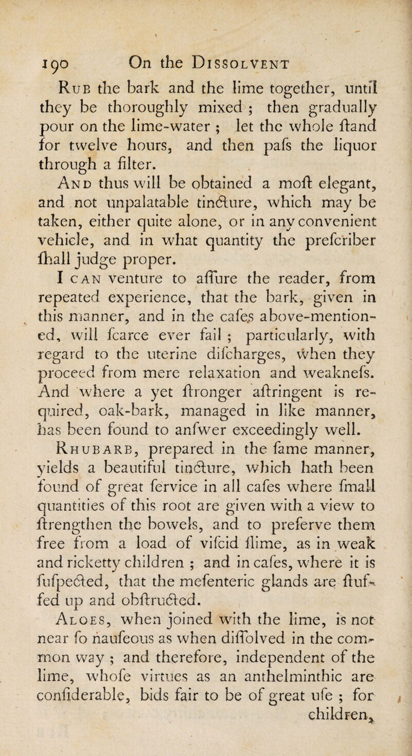 Rub the bark and the lime together, until they be thoroughly mixed ; then gradually pour on the lime-water ; let the whole ftand for twelve hours, and then pafs the liquor through a filter. And thus will be obtained a mod: elegant, and not unpalatable tindlure, which may be taken, either quite alone, or in any convenient vehicle, and in what quantity the prefcriber fhall judge proper. I can venture to affine the reader, from repeated experience, that the bark, given in this manner, and in the cafe.s above-mention¬ ed, will fcarce ever fail ; particularly, with regard to the uterine difcharges, when they proceed from mere relaxation and weaknefs. And where a yet ft longer aftringent is re¬ quired, oak-bark, managed in like manner, has been found to anfwer exceedingly well. Rhubarb, prepared in the fame manner, yields a beautiful tinclure, which hath been found of great fervice in all cafes where final! quantities of this root are given with a view to ftrengthen the bowels, and to preferve them free from a load of vifcid fiime, as in weak and ricketty children ; and in cafes, where it is fufpecfted, that the mefenteric glands are fluf¬ fed up and obftrucfled. Aloes, when joined with the lime, is not near fo naufeous as when diflolved in the com¬ mon way ; and therefore, independent of the lime, whofe virtues as an anthelminthic are confiderable, bids fair to be of great ufe ; for children*