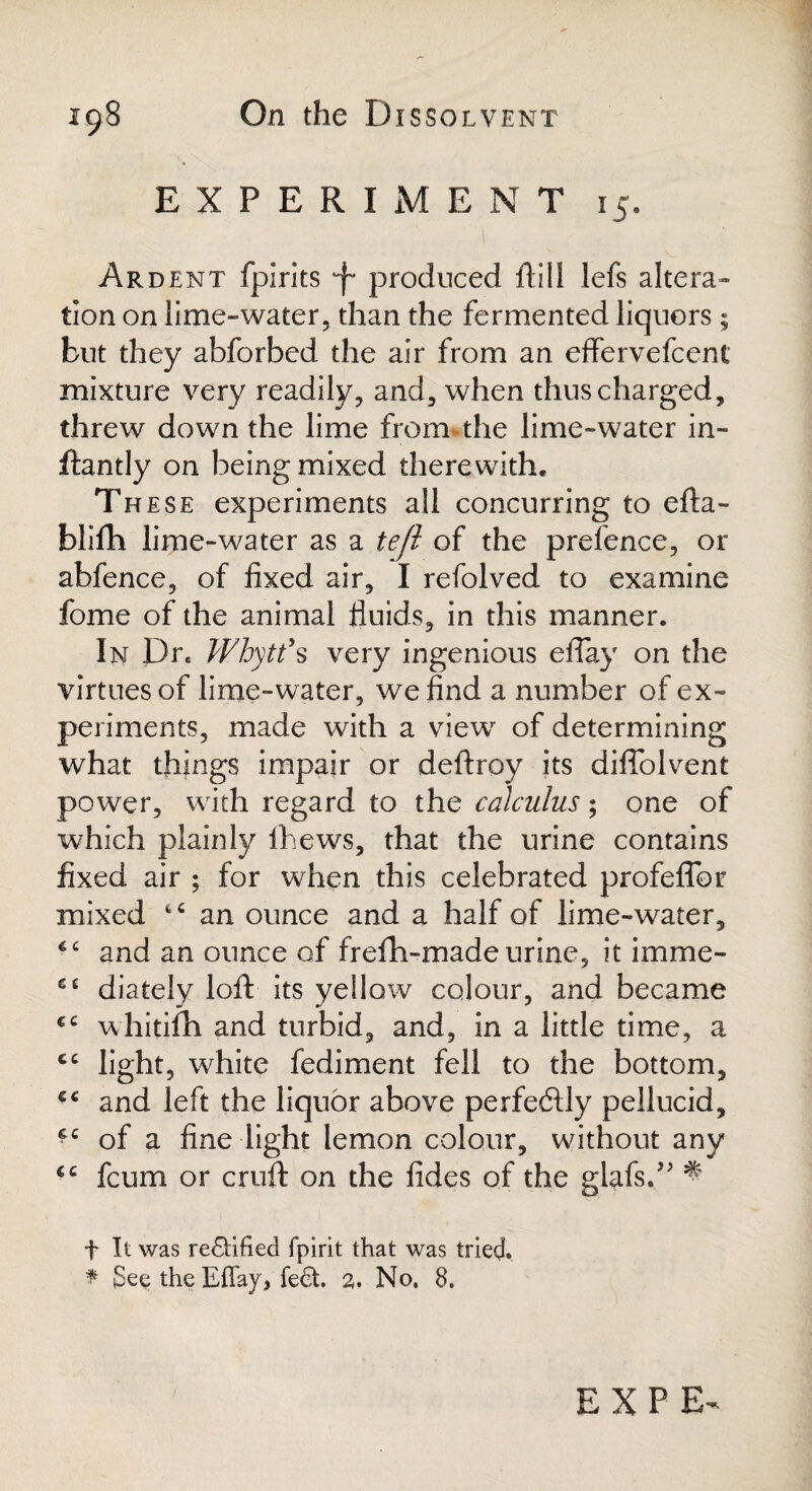 EXPERIMENT 15. Ardent fpirits *f* produced ftill lefs altera¬ tion on lime-water, than the fermented liquors; but they abforbed the air from an effervefceni mixture very readily, and, when thus charged, threw down the lime from*the lime-water in- ftantly on being mixed therewith. Th ese experiments all concurring to efta- blifh lime-water as a te./l of the prefence, or abfence, of fixed air, I refolved to examine fome of the animal fluids, in this manner. In Drc Whytf s very ingenious effay on the virtues of lime-water, we find a number of ex¬ periments, made with a view of determining what things impair or deftroy its diflolvent power, with regard to the calculus; one of which plainly fhews, that the urine contains fixed air ; for when this celebrated profeffor mixed an ounce and a half of lime-water, and an ounce of frefh-made urine, it imme- e£ diately loft its yellow colour, and became €C whitifh and turbid, and, in a little time, a cc light, white fediment fell to the bottom, and left the liquor above perfectly pellucid, fc of a fine light lemon colour, without any €C fcum or cruft on the fides of the glafsA ^ t It was redified fpirit that was tried. * See the Effay, fed. 2. No. 8.