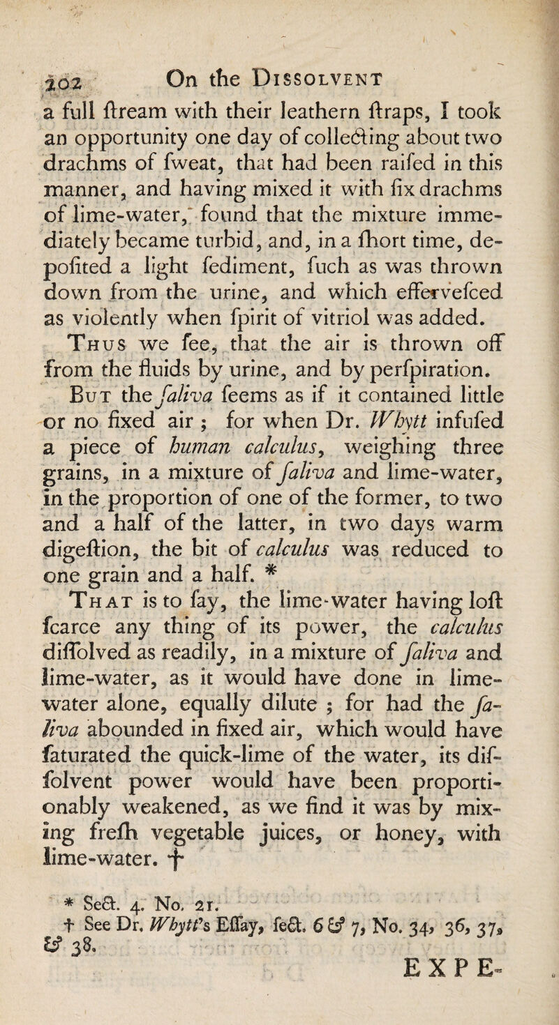 a full ftream with their leathern ftraps, I took an opportunity one day of colle&ing about two drachms of fweat, that had been raifed in this manner, and having mixed it with fix drachms of lime-water, found that the mixture imme¬ diately became turbid, and, in a fhort time, de- polited a light fediment, fuch as was thrown down from the urine, and which effervefced as violently when fpirit of vitriol was added. Th us we fee, that the air is thrown off from the fluids by urine, and by perfpiration. But the faliva feems as if it contained little or no fixed air ; for when Dr. IVhytt infufed a piece of human calculus, weighing three grains, in a mixture of faliva and lime-water. In the proportion of one of the former, to two and a half of the latter, in two days warm digeftion, the bit of calculus was reduced to one grain and a half. * That is to fay, the lime-water having loft fcarce any thing of its power, the calculus diflolved as readily, in a mixture of faliva and lime-water, as it would have done in lime- water alone, equally dilute ; for had the fa¬ liva abounded in fixed air, which would have faturated the quick-lime of the water, its dif- folvent power would have been proporti- onably weakened, as we find it was by mix¬ ing frefh vegetable juices, or honey, with lime-water. *f* # 4, No, 21. t See Dr, Whytfs Effay, fe£t 6& 7, No. 34, 36, 37^ &• 38.