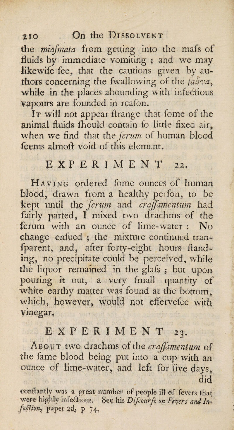 the miafmata from getting into the mafs of fluids by immediate vomiting ; and we may likewife fee, that the cautions given by au¬ thors concerning the fwallowing of the fa/iva, while in the places abounding with infectious vapours are founded in reafon. It will not appear ftrange that fome of the animal fluids fhould contain fo little fixed air, when we find that the ferum of human blood feems almofi: void of this element. EXPERIMENT 22. Having ordered fome ounces of human blood, drawn from a healthy perfon, to be kept until the ferum and crajfamentum had fairly parted, I mixed two drachms of the ferum with an ounce of lime-water : No change enfued ; the mixture continued tran- fparent, and, after forty-eight hours Hand¬ ing, no precipitate could be perceived, while the liquor remained in the glals ; but upon pouring it out, a very fmall quantity of white earthy matter was found at the bottom, which, however, would not effervefee with vinegar, EXPERIMENT 23. About two drachms of the crajjamentum of the fame blood being put into a cup with an ounce of lime-water, and left for five days, did conilantly was a great number of people ill of fevers that were highly infeaious. See his Difcourfe on Fevers and In- feflion9 paper acf p 74,