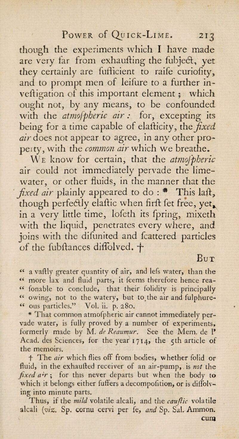 though the experiments which I have made are very far from exhaufting the fubjedt, yet they certainly are fufficient to raife curiofity, and to prompt men of leifure to a further in¬ vert i gat ion of this important element ; which ought not, by any means, to be confounded with the atmofpheric air: for, excepting its being for a time capable of elafticity, thq fixed air does not appear to agree, in any other pro¬ perty, with the common air which we breathe. We know for certain, that the atmofpheric air could not immediately pervade the lime- water, or other fluids, in the manner that the ' fixed air plainly appeared to do : * This laft^ though perfectly elaftic when firft fet free, yet* in a very little time, lofeth its fpring, mixeth with the liquid, penetrates every where, and joins with the difunited and fcattered particles of the fubftances diflblved. ■f* But “ a vaftly greater quantity of air, and Iefs water, than the i( more lax and fluid parts, it feems therefore hence rea- tc fonable to conclude, that their folidity is principally (C owing, not to the watery, but to the air and fulphure- <c ous particles.” Vol. ii. p. 280. * That common atmofpheric air cannot immediately per¬ vade water, is fully proved by a number of experiments, formerly made by M. de Reaumur. See the Mem. de 1* Acad, des Sciences, for the year 1714, the 5th article of the memoirs. f The air which flies off from bodies, whether folid or fluid, in the exhaufted receiver of an air-pump,, is not the fixed a;r ; for this never departs but when the body to which it belongs either buffers a decompofition, or is diffolv- ing into minute parts. Thus, if the mild volatile alcali, and the caufiic volatile alcali (viz, Sp. cornu cervi per fe, and Sp. Sal. Ammon. cum