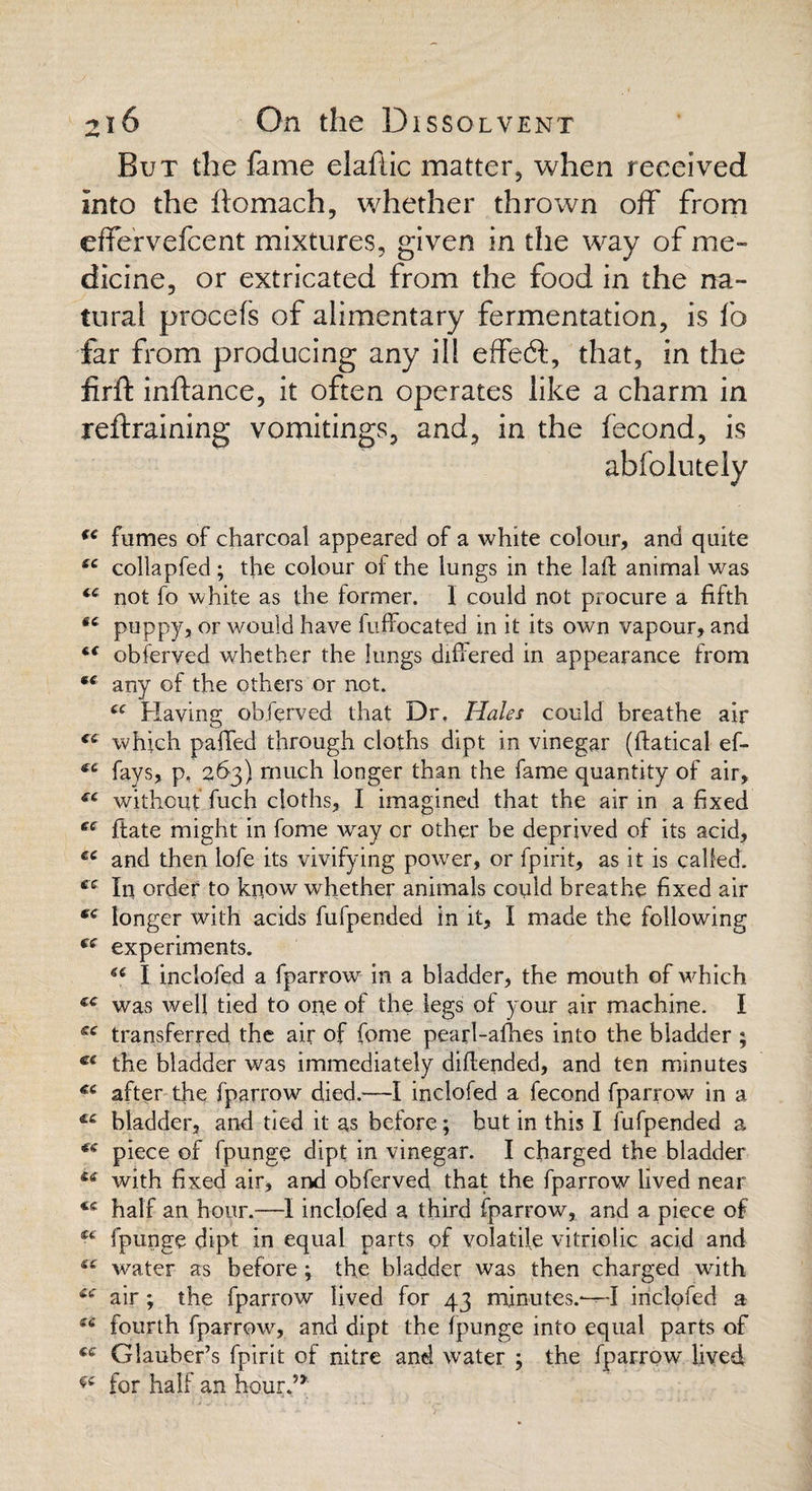 But the fame elaflic matter, when received Into the ftomach, whether thrown off from effervefcent mixtures, given in the way of me¬ dicine, or extricated from the food in the na¬ tural procefs of alimentary fermentation, is fo far from producing any ill effeft, that, in the firft inftance, it often operates like a charm in refraining vomitings, and, in the fecond, is abfolutely fumes of charcoal appeared of a white colour, and quite (C collapfed ; the colour of the lungs in the laid animal was <c not fo white as the former. 1 could not procure a fifth 66 puppy, or would have fuffocated in it its own vapour, and t( obferved whether the lungs differed in appearance from any of the others or net. “ Having obferved that Dr. Hales could breathe air ct which palled through cloths dipt in vinegar (ftatical ef- €C fays, p, 263) much longer than the fame quantity of air, without fuch cloths, I imagined that the air in a fixed ec ftate might in fome way or other be deprived of its acid, £C and then lofe its vivifying power, or fpirit, as it is called. ee In order to know whether animals could breathe fixed air longer with acids fufpended in it, I made the following experiments. 6( I inclofed a fparrow in a bladder, the mouth of which €€ was well tied to one of the legs of your air machine. I sc transferred the air of fome pearl-allies into the bladder ; ce the bladder was immediately diftended, and ten minutes €C after the fparrow died.—I inclofed a fecond fparrow in a ££ bladder, and tied it as before; but in this I fufpended a *s piece of fpunge dipt in vinegar. I charged the bladder &e with fixed air, and obferved that the fparrow lived near half an hour.—I inclofed a third fparrow, and a piece of fpunge dipt in equal parts of volatile vitriolic acid and water as before ; the bladder was then charged with cc air; the fparrow lived for 43 minutes.-—I inclofed a fourth fparrow, and dipt the Ipunge into equal parts of fe Glauber’s fpirit of nitre and water ; the fparrow' lived for half an hour.5*