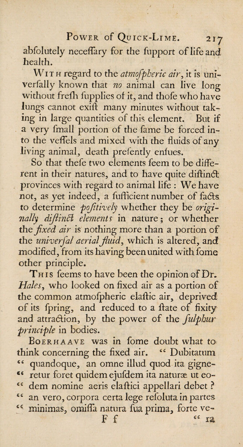 abfolutely neceffary for the fupport of life and health. With regard to the atmofpheric air, it is uni- verfally known that no animal can live long without frefh fupplies of it, and thofe who have lungs cannot exift many minutes without tak¬ ing in large quantities of this element. But if a vpry fmall portion of the fame be forced in¬ to the veffels and mixed with the fluids of any living animal, death prefently enfues. So that thefe two elements feem to be diffe¬ rent in their natures, and to have quite diftindt provinces with regard to animal life : We have not, as yet indeed, a fufficient number of facts to determine poftively whether they be origi¬ nally diftindl elements in nature; or whether the fixed air is nothing more than a portion of the univerfal aerial fluids which is altered, and modified, from its having been united with fame other principle. This feems to have been the opinion of Dr. Males, who looked on fixed air as a portion of the common atmofpheric elaftic air, deprived of its fpring, and reduced to a ftate of fixity and attraction, by the power of the fulphur principle in bodies. Boerhaave was in fome doubt what to think concerning the fixed air. “ Dubitatum CG quandoque, an omne illud quod ita gigne- cc retur foret quidem ejufdem ita naturae ut eo- <c dem nomine aeris elaftici appellari debet ? cc an vero, corpora certa lege refolutain partes cf minimas, omiffa natura fua prima, forte ve- F f ra