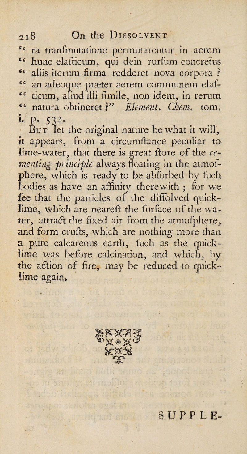 *■ ra tranfmutatione permutarentur in aerem €c hunc elafticum, qui dein rurfum concretus cc aliis iterurn firma redderet nova corpora ? an adeoque praeter aerem communem elaf- €c ticum, aliud illi ftmile, non idem, in rerum cc natura obtineret Element. Cbem. tom. I p. 532. But let the original nature be what it will, it appears, from a circumftance peculiar to lime-water, that there is great ftore of the ce¬ menting principle always floating in the atmof- phere, which is ready to be abforbed by fuch bodies as have an affinity therewith ; for we fee that the particles of the diffolved quick¬ lime, which are neareft the furface of the wa¬ ter, attract the fixed air from the atmofphere, and form crufts, which are nothing more than a pure calcareous earth, fuch as the quick¬ lime was before calcination, and which, by the a6hon of fire, may be reduced to quick¬ lime again. SUPPLE-