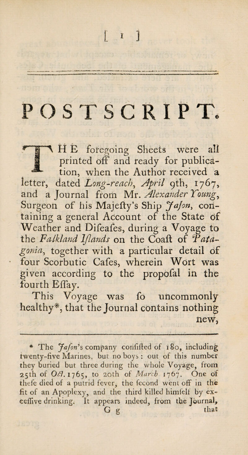 POSTSCRIPT. * iPA H E foregoing Sheets were all 1 printed off and ready for publica- ^ tion, when the Author received a letter, dated Long-reach, April 9th. 1767, and a Journal from Mr. Alexander Youngs Surgeon of his Majefty's Ship JaJon, con¬ taining a general Adcount of the State of Weather and Difeafes, during a Voyage to the Falkland Iflands on the Coaft of Fata- gonia, together with a particular detail Of four Scorbutic Cafes, wherein Wort was given according to the propofal in the fourth Effay. This Voyage was fo uncommonly healthy*, that the Journal contains nothing new. * The Jafon’s company confifted of 180, including twenty-five Marines, but no boys : out of this number they buried but three during the whole Voyage, from 25th of Oe7.1765, to 20th of March 1767. One of thefe died of a putrid fever, the fecond went off in the fit of an Apoplexy, and the third killed himfelf by ex- eeffive drinking. It appears indeed, from the Journal, G g that