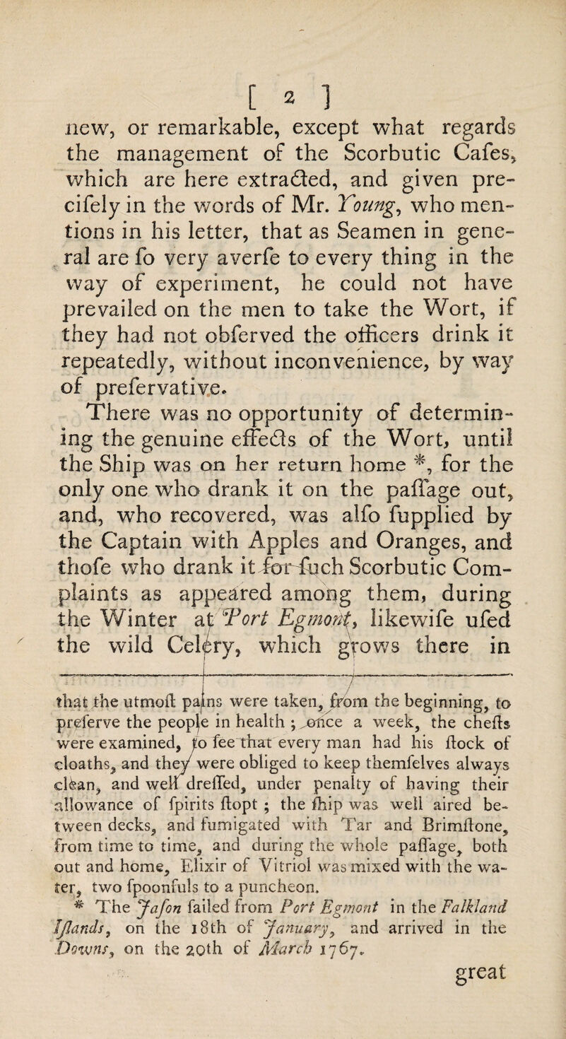 new, or remarkable, except what regards the management of the Scorbutic Cafes, which are here extracted, and given pre- cifely in the words of Mr. Young, who men- tions in his letter, that as Seamen in gene¬ ral are fo very averfe to every thing in the way of experiment, he could not have prevailed on the men to take the Wort, if they had not obferved the officers drink it repeatedly, without inconvenience, by way of prefervative. There was no opportunity of determin¬ ing the genuine effeds of the Wort, until the Ship was on her return home for the only one who drank it on the paffage out, and, who recovered, was alfo fupplied by the Captain with Apples and Oranges, and thofe who drank it foHuch Scorbutic Com¬ plaints as appeared among them, during the Winter at Tort EgmotiL likewife ufed the wild Celery, which grows there in —————r--————f--——- that the utmort paps were taken, from the beginning, to preferve the peopje in health ; ^©hce a week, the cherts were examined, p fee that every man had his rtock of deaths, and the)/ were obliged to keep themfelves always efran, and well drerted, under penalty of having their allowance of fpirits ftopt ; the rtiip was well aired be¬ tween decks, and fumigated with Tar and Brimftone, from time to time, and during the whole paflage, both out and home. Elixir of Vitriol was mixed with the wa¬ ter, two fpoonfuls to a puncheon. * The Jafon failed from Port Eg wont in the Falkland Ijlands, on the 18th of January, and arrived in the Downs, on the 20th of March 1767. great