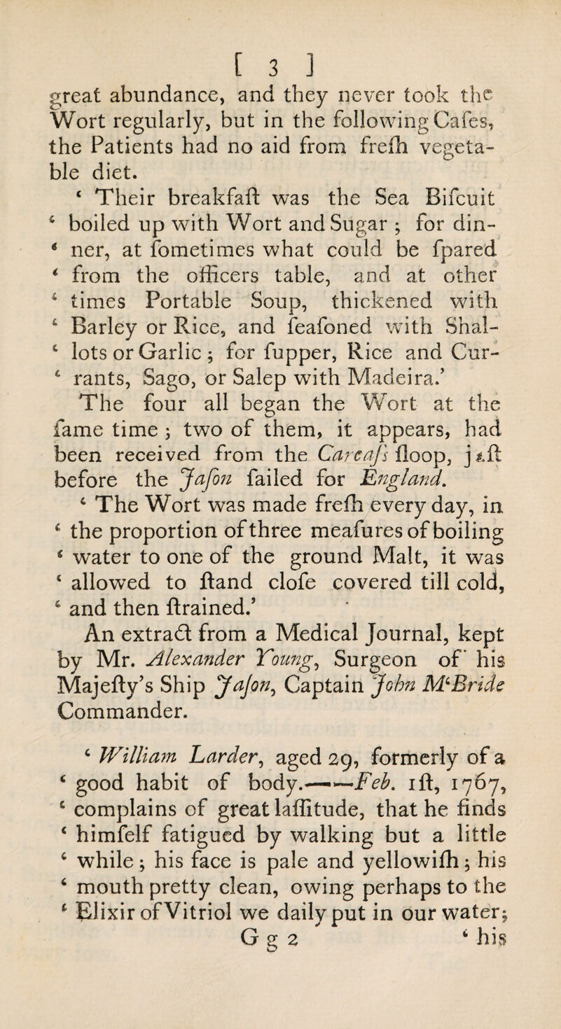 great abundance, and they never took the Wort regularly, but in the following Cafes, the Patients had no aid from frefh vegeta¬ ble diet. c Their breakfaft was the Sea Bifcuit 4 boiled up wdth Wort and Sugar ; for din- * ner, at fometimes what could be fpared 1 from the officers table, and at other 4 times Portable Soup, thickened with c Barley or Rice, and feafoned with Shal- c lots or Garlic; for fupper, Rice and Cur- 4 rants, Sago, or Salep w7ith Madeira.’ The four all began the Wort at the fame time ; two of them, it appears, had been received from the Carcajs floop, juft before the Jafon failed for England. c The Wort was made frefh every day, in £ the proportion of three meafures of boiling * water to one of the ground Malt, it was 4 allowed to ftand clofe covered till cold, 4 and then {trained.’ An extract from a Medical Journal, kept by Mr. Alexander Young, Surgeon of’ his Majefty’s Ship JaJon, Captain John McBride Commander. c William Larder, aged 29, formerly of a ‘ good habit of body.—•—Feb, ift, 1767, c complains of great laffitude, that he finds ‘ himfelf fatigued by walking but a little c while; his face is pale and yellowifh; his 4 mouth pretty clean, owing perhaps to the 1 Elixir of Vitriol we daily put in our water; G g 2 his