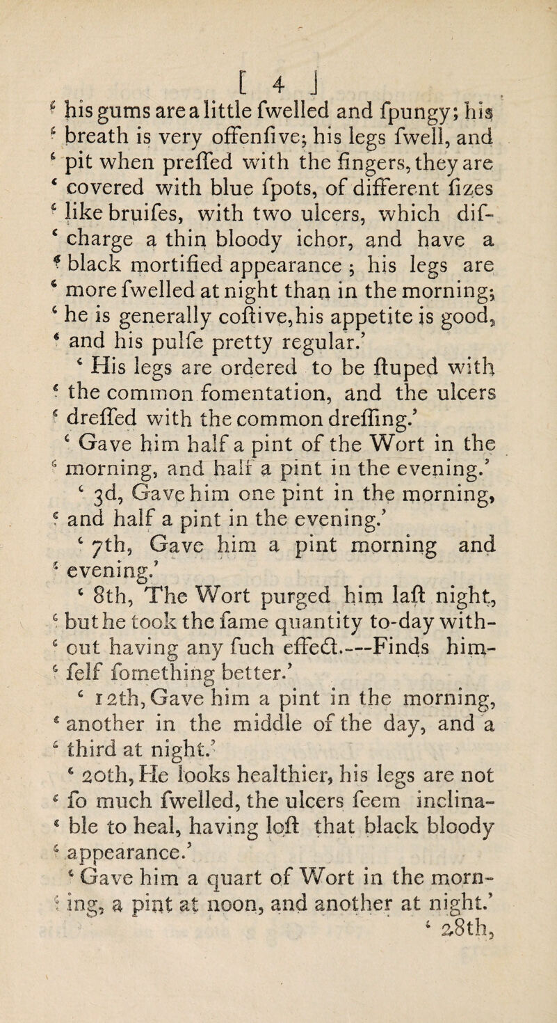 ♦ * his gums are a little fwelled and fpungy;hia s breath is very offenfive; his legs fwell, and 6 pit when preffed with the fingers, they are 4 covered with blue fpots, of different fizes & like bruifes, with two ulcers, which dif- c charge a thin bloody ichor, and have a * black mortified appearance 5 his legs are 6 more fwelled at night than in the morning; 4 he is generally coftive,his appetite is good, * and his pulfe pretty regular/ 4 His legs are ordered to be ftuped with € the common fomentation, and the ulcers ■ drefled with the common drefling/ 4 Gave him half a pint of the Wort in the 4 morning, and half a pint in the evening/ c 3d, Gave him one pint in the morning, 4 and half a pint in the evening/ 4 7th, Gave him a pint morning and s evening/ c 8th, The Wort purged him laft night, 4 but he took the fame quantity to-day with- e out having any fuch effedh—-Finds him- 4 felf fome thing better/ 4 12th, Gave him a pint in the morning, s another in the middle of the day, and a 4 third at night/ 4 20th, He looks healthier, his legs are not c fo much fwelled, the ulcers feem inelina- 4 ble to heal, having loft that black bloody 4 appearance/ 4 Gave him a quart of Wort in the morn- \ mg, a pint at noon, and another at night/