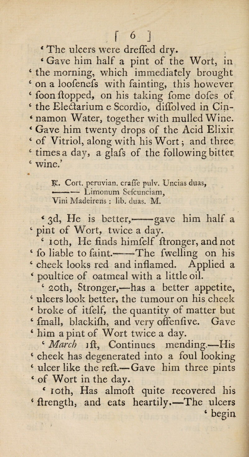 4 The ulcers were drefled dry. 4 Gave him half a pint of the Wort, in 4 the morning, which immediately brought 4 on a loofenefs with fainting, this however 6 foon flopped, on his taking fome dofes of 4 the Eledtarium e Scordio, diffolved in Cin- 4 namon Water, together with mulled Wine. 4 Gave him twenty drops of the Acid Elixir 4 of Vitriol, along with his Wort; and three 4 times a day, a glafs of the following bitter 4 wine.' i IjL. Cort. peruvian. crafTe pulv. Uncias duas, —— Limonum Sefcunciam, Vini Madeirens : lib. duas. M. 4 3d, He is better,—gave him half a 4 pint of Wort, twice a day. 4 10th, He finds himfelf ftronger, and not 4 fo liable to faint.—The fwelling on his 4 cheek looks red and inflamed. Applied a 4 poultice of oatmeal with a little oil. 4 20th, Stronger,—has a better appetite, 4 ulcers look better, the tumour on his cheek 4 broke of itfelf, the quantity of matter but 4 final!, blackifh, and very offenfive. Gave 4 him a pint of Wort twice a day. 4 March jft, Continues mending.—His c cheek has degenerated into a foul looking 4 ulcer like the reft.— Gave him three pints 4 of Wort in the day. 4 loth, Has almoft quite recovered his 4 ftrength, and eats heartily.—The ulcers 4 begin