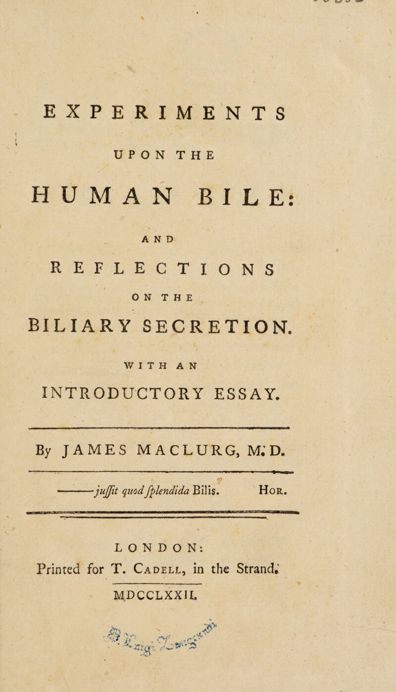 UPON THE HUMAN BILE AND REFLECTIONS O N T H E BILIARY SECRETION, WITH AN INTRODUCTORY ESSAY. ■jujjit quodfplendida Bills. Hor. L O N D O N: Printed for T. Cadell, in the Strand,' MDCCLXXIL • •