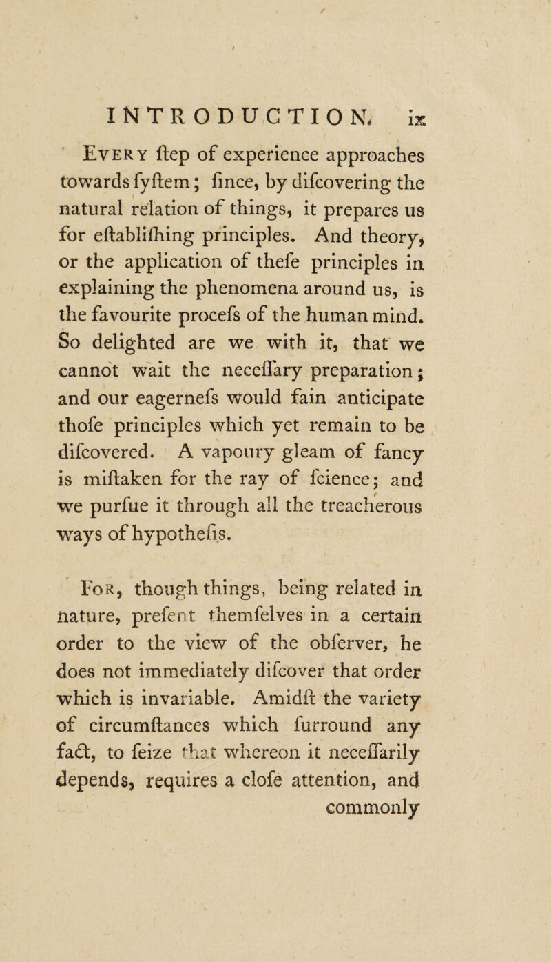 / Every ftep of experience approaches towards fyftem; fince, by difcovering the natural relation of things, it prepares us for eftablifhing principles. And theory* or the application of thefe principles in explaining the phenomena around us, is the favourite procefs of the human mind. So delighted are we with it, that we cannot wait the neceffary preparation ; and our eagernefs would fain anticipate thofe principles which yet remain to be difcovered. A vapoury gleam of fancy is miftaken for the ray of fcience; and we purfue it through all the treacherous ways of hypothefis. For, though things, being related in nature, prefent themfelves in a certain order to the view of the obferver, he does not immediately difcover that order which is invariable. Amidft the variety of circumftances which furround any fa£t, to feize that whereon it neceffarily depends, requires a clofe attention, and commonly