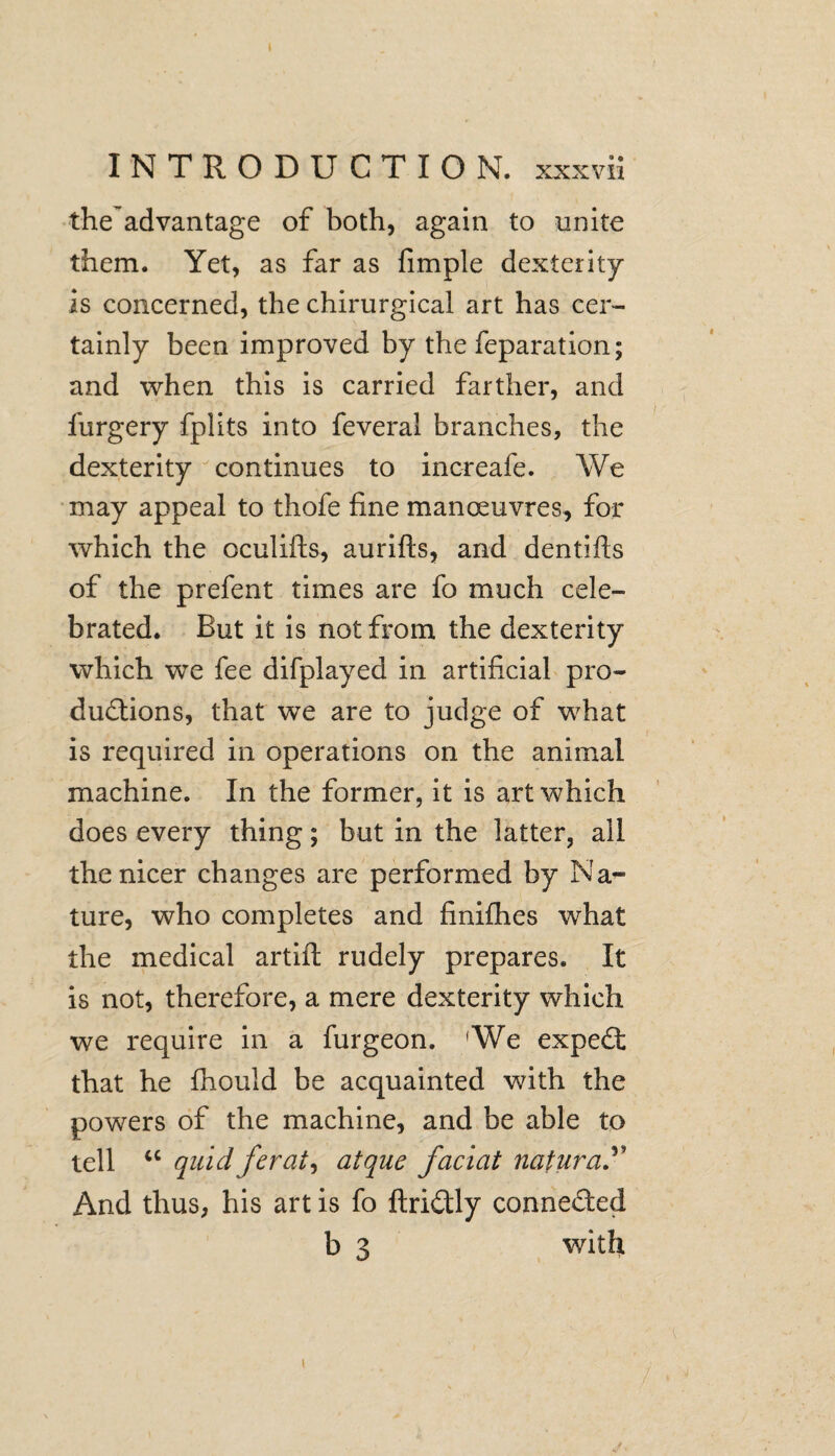 the advantage of both, again to unite them. Yet, as far as fimple dexterity is concerned, the chirurgical art has cer¬ tainly been improved by the feparation; and when this is carried farther, and furgery fplits into feveral branches, the dexterity continues to increafe. We may appeal to thofe fine manoeuvres, for which the oculifts, aurifts, and dentifts of the prefent times are fo much cele¬ brated. But it is not from the dexterity which we fee difplayed in artificial pro¬ ductions, that we are to judge of what is required in operations on the animal machine. In the former, it is art which does every thing; but in the latter, all the nicer changes are performed by Na¬ ture, who completes and finifhes what the medical artift rudely prepares. It is not, therefore, a mere dexterity which we require in a furgeon. 'We expect that he fhould be acquainted with the powers of the machine, and be able to tell u quid ferat, atque faciat natural And thus, his art is fo flrictly connected b 3 with