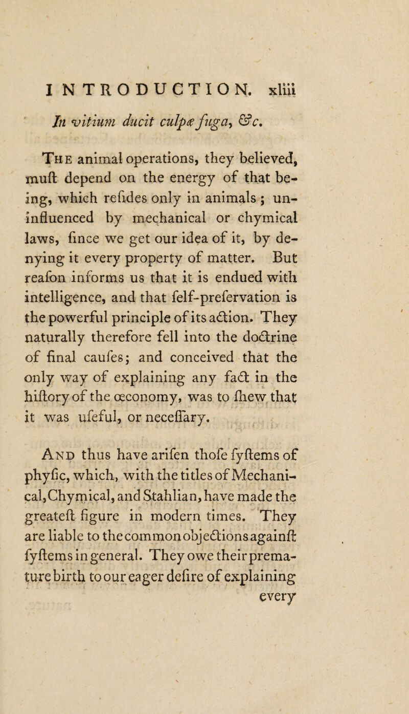 In vitium duett ciilp#fugciy &c. The animal operations, they believed, muft depend on the energy of that be¬ ing, which refides only in animals ; un¬ influenced by mechanical or chymical laws, fince we get our idea of it, by de¬ nying it every property of matter. But reafon informs us that it is endued with intelligence, and that felf-prefervation is the powerful principle of its aCtion. They naturally therefore fell into the doctrine of final caufes; and conceived that the only way of explaining any fa£t in the hiftoryof the oeconomy, was to £hew that it was ufeful, or neceflary. And thus havearifen thofe fyftems of phyfic, which, with the titles of Mechani¬ cal,Chymical, and Stahlian, have made the greateft figure in modern times. They are liable to the common objections againft fyftems in general. They owe theirprema- tu-re birth to our eager defire of explaining every