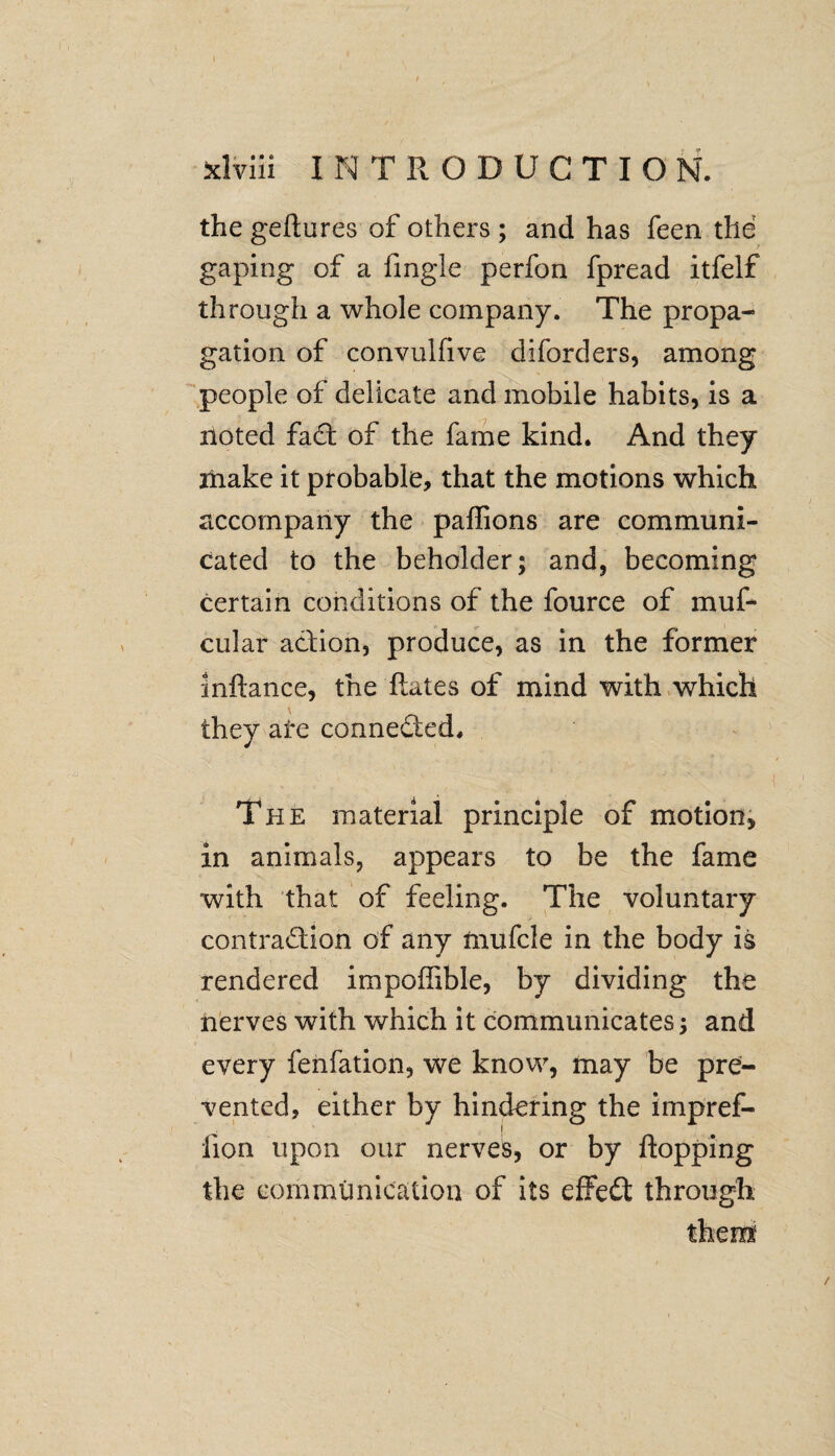 I s • I f , sdviii 1NTRODUCTIO N. the geftures of others ; and has feen the gaping of a frngle perfon fpread itfelf through a whole company. The propa¬ gation of convulfive diforders, among people of delicate and mobile habits, is a noted fad; of the fame kind. And they make it probable, that the motions which accompany the paffions are communi¬ cated to the beholder; and, becoming certain conditions of the fource of muf- cular adion, produce, as in the former inftance, the hates of mind with which they are conneded. The material principle of motion, in animals, appears to be the fame with that of feeling. The voluntary contradion of any fnufcle in the body is rendered impoffible, by dividing the nerves with which it communicates; and every fenfation, we know, may be pre¬ vented, either by hindering the impref- fion upon our nerves, or by flopping the communication of its effed through them /