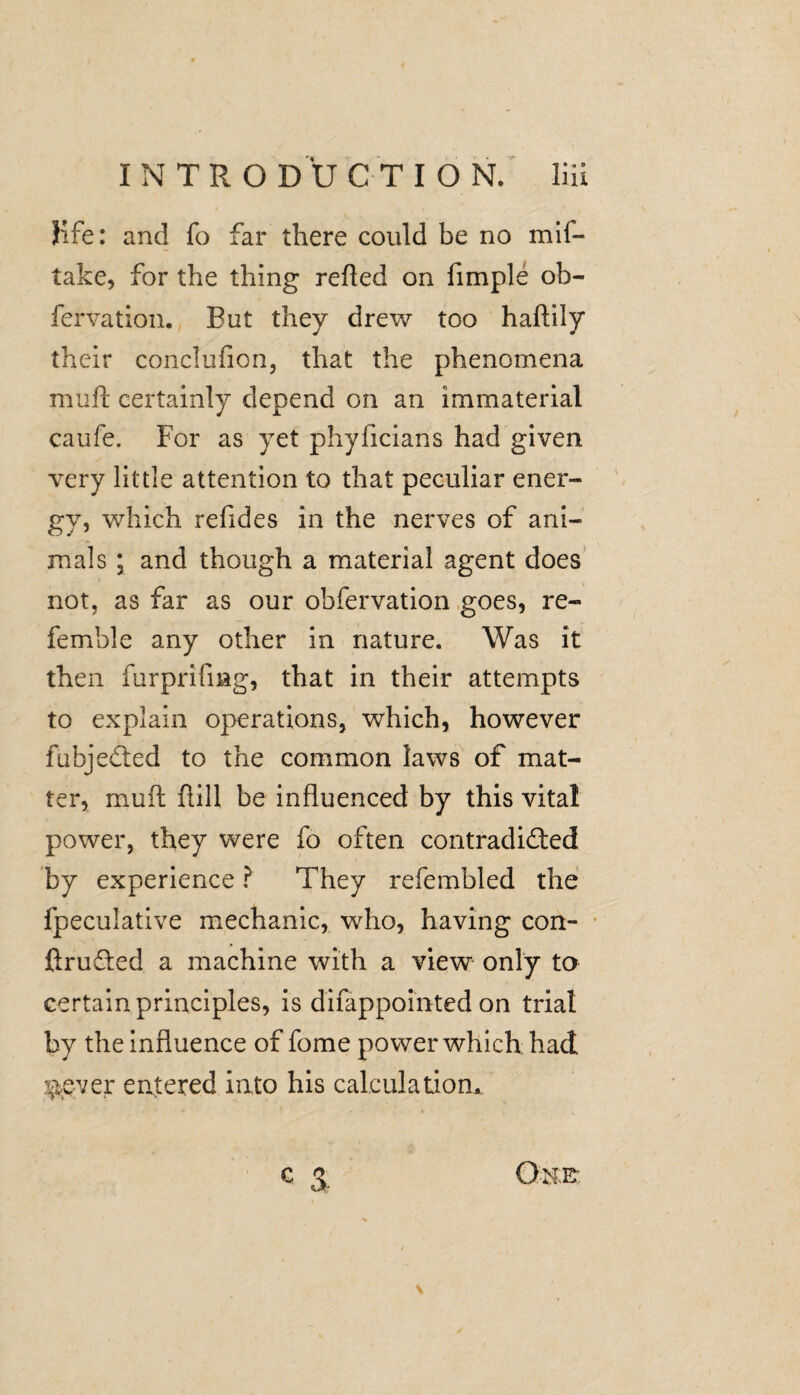 Kfe: and fo far there could be no mil- take, for the thing refled on Ample ob- fervation. But they drew too haftily their conclufion, that the phenomena muft certainly depend on an immaterial caufe. For as yet phyficians had given very little attention to that peculiar ener¬ gy, which refides in the nerves of ani¬ mals ; and though a material agent does not, as far as our obfervation goes, re¬ ferable any other in nature. Was it then furprifmg, that in their attempts to explain operations, which, however fubjeded to the common laws of mat¬ ter, muft flill be influenced by this vital power, they were fo often contradided by experience ? They refembled the fpeculative mechanic, who, having con- ftruded a machine with a view only to certain principles, is difappointed on trial by the influence of fome power which had $.ever entered into his calculation, C 3 Oh.E: