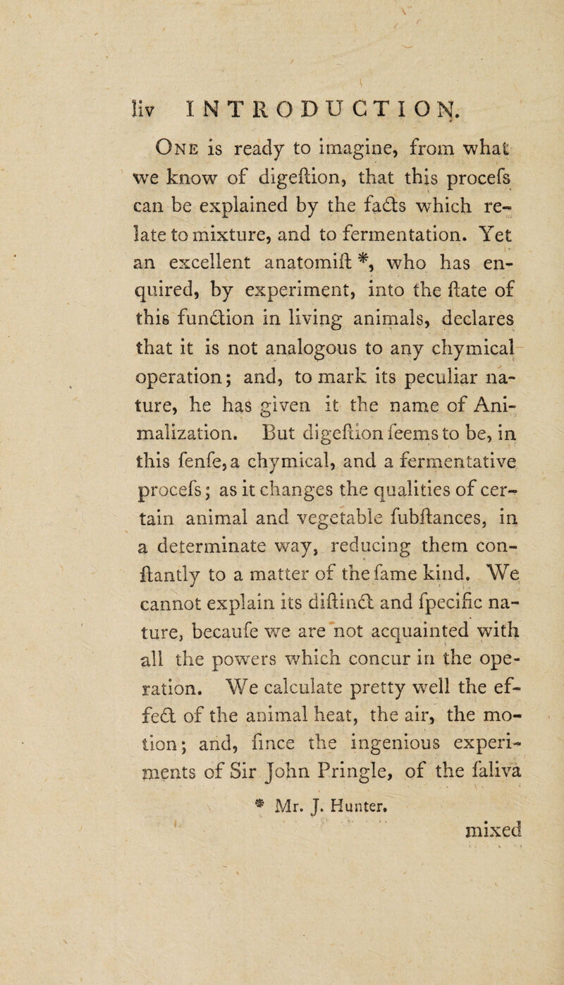 * One is ready to imagine, from what we know of digefiion, that this procefs can be explained by the fadts which re¬ late to mixture, and to fermentation. Yet an excellent anatomift *, who has en¬ quired, by experiment, into the date of this function in living animals, declares that it is not analogous to any chymical operation; and, to mark its peculiar na¬ ture, he has given it the name of Ani- inalization. But digefiion fee ms to be, in this fenfe,a chymical, and a fermentative procefs; as it changes the qualities of cer¬ tain animal and vegetable fubftances, in a determinate way, reducing them con- ftantly to a matter of the fame kind. We cannot explain its diftindt and fpecific na¬ ture, becaufe we are not acquainted with all the powers which concur in the ope¬ ration. We calculate pretty well the ef¬ fect of the animal heat, the air, the mo¬ tion; and, fmce the ingenious experi¬ ments of Sir John Pringle, of the faiiva * Mr. J. Hunter. mixed