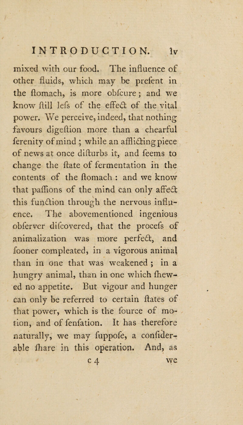 mixed with our food. The influence of other fluids, which may be prefent in the ftomach, is more obfcure; and we know ftill iefs of the effeCi: of the vital power. We perceive, indeed, that nothing favours digeftion more than a chearful ferenity of mind ; while an afflicting piece of news at once difturbs it, and feems to change the ftate of fermentation in the contents of the ftomach : and we know that paffions of the mind can only affeCt this function through the nervous influ¬ ence. The abovementioned ingenious obferver difcovered, that the procefs of animalization was more perfect, and fooner compleated, in a vigorous animal than in one that was weakened ; in a hungry animal, than in one wThich Chew¬ ed no appetite. But vigour and hunger can only be referred to certain ftates of that power, which is the fource of mo¬ tion, and of fenfation. It has therefore naturally, we may fuppofe, a confider- able fhare in this operation. And, as c 4 we