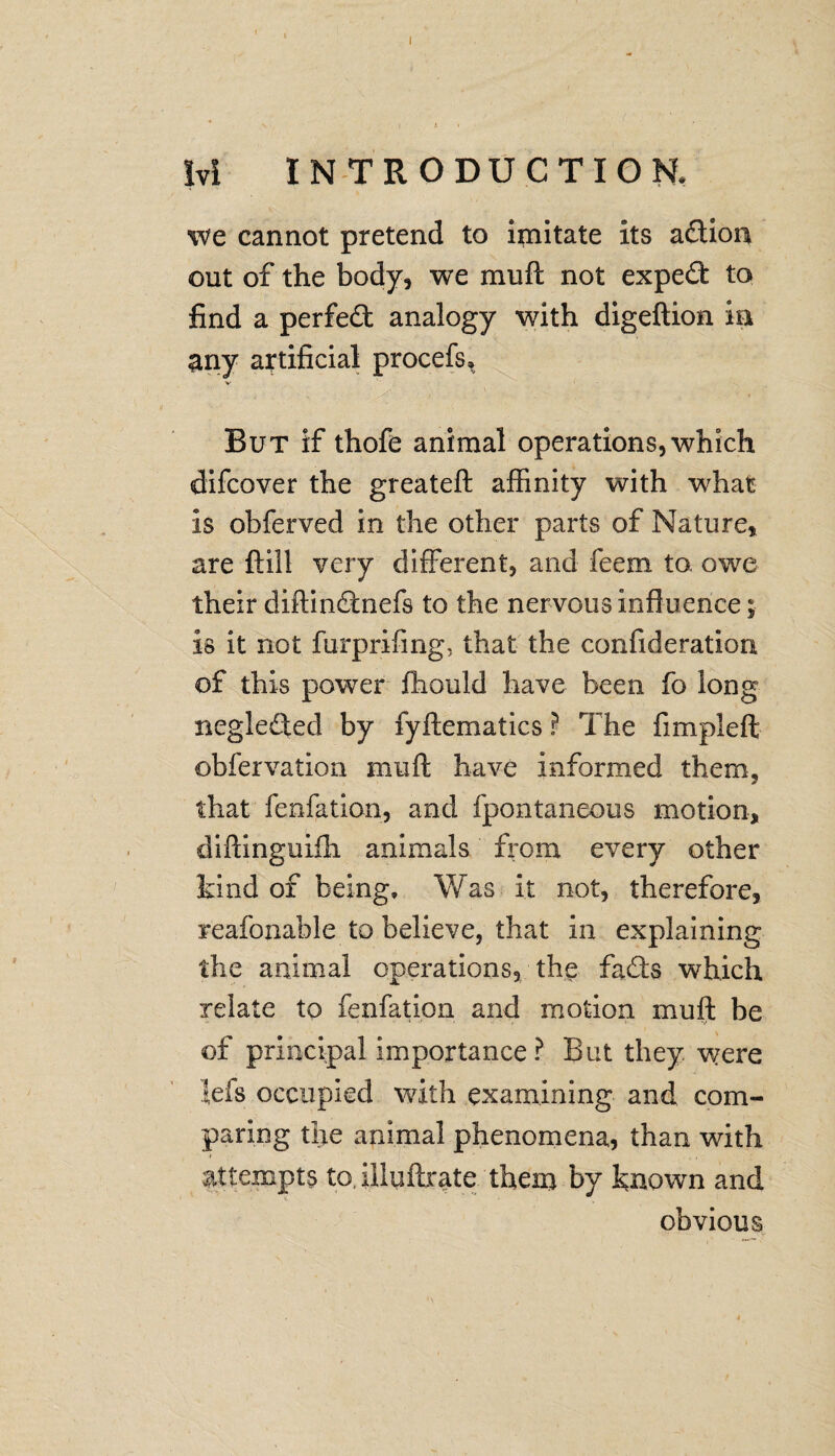 Ivi INTRODUCTION, we cannot pretend to imitate its adion out of the body, we mull not expert to find a perfect analogy with digeftion in any artificial procefs. But if thofe animal operations, which difcover the greateft affinity with what is obferved in the other parts of Nature, are ftill very different, and feem to owe their diftindnefs to the nervous influence; is it not furprifing, that the confideratiori of this power fhould have been fo long neglected by fyftematics ? The fimpleft obfervation muft have informed them? that fenfation, and fpontaneous motion, diflinguiffi animals from every other kind of being. Was it not, therefore, reafoxiable to believe, that in explaining the animal operations, the fads which relate to fenfation and motion muff he of principal importance ? But they were lefs occupied with examining and com¬ paring the animal phenomena, than with attempts to, illuftrate them by known and obvious