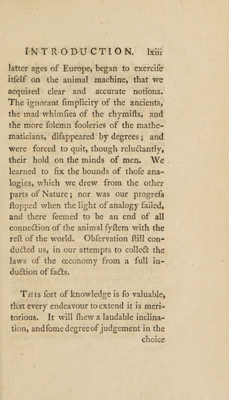 latter ages of Europe, began to exercife itfelf on the animal machine, that we acquired clear and accurate notions. The ignorant fimplicity of the ancients? the mad whimfies of the chymifts, and the more folemn fooleries of the mathe¬ maticians, difappeared by degrees ; and were forced to quit, though reluftantly? their hold on the minds of men. We learned to fix the bounds of thofe ana-* logies, which we drew from the other parts of Nature; nor was our progrefs flopped when the light of analogy failed, and there Teemed to be an end of all connexion of the animal fyftem with the reft of the world. Obfervation ftill con-* dudted us, in our attempts to collect the laws of the ceconomy from a full in¬ duction of faffs. This fort of knowledge is fo valuable * that every endeavour to extend it is meri¬ torious. It will fhew a laudable inclina¬ tion, and fome degree of judgement in the choice