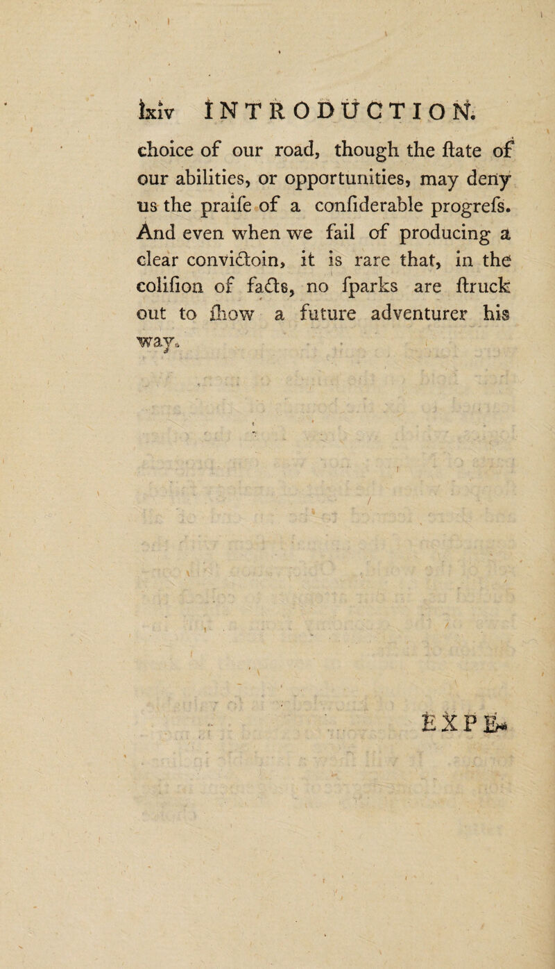 Ixiv Introduction. choice of our road, though the ftate of our abilities, or opportunities, may deny us the praife of a confide table progrefs. And even when we fail of producing a clear convidoin, it is rare that, in the colifion of fads, no fparks are ftruck out to fiiow a future adventurer his way* . /