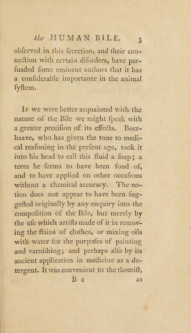 obferved in this fecretion, and their con¬ nexion with certain diforders, have per- fuaded fome eminent authors that it has a confiderable importance in the animal fyftem. If we were better acquainted with the nature of the Bile we might fpeak with a greater precifion of its effeXs. Boer- haave, who has given the tone to medi¬ cal reafoning in the prefent age, took it into his head to call this fluid a foap; a term he feems to have been fond of, and to have applied on other occafions without a chemical accuracy. The no¬ tion does not appear to have been fug- gefted originally by any enquiry into the compofition of the Bile, but merely by the ufe which artifts made of it in remov¬ ing the ftains of clothes, or mixing oils with water for the purpofes of painting and varnifhing; and perhaps alfo by its ancient application in medicine as a de¬ tergent. It was convenient to the theorift, B q as