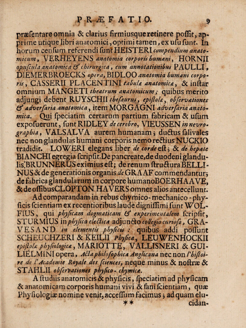 P R ZE F ATIO. j praefentare omnia & clarius firmiusqueretinere poffit, ap¬ prime utique libri anatomici,optimi tamen,exufufunt. In horum cenfum referendi funt HEISTERI compendium anato¬ micum , VERHEYENS anatomia corporis humani, HORNJI opuficula anatomica chirurgica, cum annotationibus PAULLI» DIEMERBROECKS opera, BIDLOO anatomia humani corpo¬ ris , CASSERII PLACENTINI tabula anatomica, & inftar omnium MANGETI theatrum anatomicum,• quibus merito adjungi debent RUYSCHII thefaurus, epifloh, obfcrvationes (fi adverfaria anatomica, item MORGAGNI adverfaria anato¬ mica. Qui fpeciatim certarum partium fabricam & ufum expofuerunt, funt RIDLEY de cerebro, VIEUSSEN in nevro- grapbia, VALSALVA aurem humanam j du&us falivales nec non glandulas humani corporis hemo reftius NUCKIO tradidit. LOWERI elegans liber de corde eftj Sc de hepate BIANCHI egregia fcripfit.De pancreate,de duodeni glandu- lis'BRUNNERUSexitniuseft; de renum ftruflura BELLI- NUS & de generationis organis de GR A AF commendantur j de fabrica glandularum in corpore humanoBOERHA AVE, & de oflibusCLOPTON HAVERS omnes alios antecellunt. Ad comparandam in rebus chymico- mechanico - phy- ficis fcientiam ex recentioribus laude dignifiimi funt WOL- FiUS, qui phyficam dogmaticam (fi experimentalem fcripfit, STURMIUS in phy fica cleclua adjundto collegio curiofo, GRA¬ VES AND in elementis phy ficis : quibus addi poilunC SCHEUCHZERI & KEILII Pbyfica, LEUWENHOCKII epijhk phyfiologica, MARIOTTE, VALLISNERI & GUI- LIELM1NI opera, Ailaphilofophica Anglicana nec non Phifloi- re de C Academie Royale des fciences, neque minus & noftrs: 8c STAHLII obfcrvationes phy fico - chymica. A ftudiis anatomicis & phyficis, fpeciatim ad phyficam £c anatomicam corporis humani vivi & (ani fcientiam, quaj Phyfiologis nomine venit, accefium facimus; ad quam elu- ? * cidan-