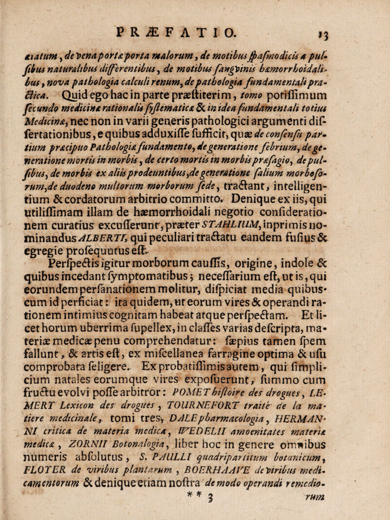 suAtum, de Vena portaporta malorum, de motibus fyafnodicls spui* ftbus naturalibus differentibus, de motibus fangvinis b&morrhoidali* bus, nova pathologia calculi renumy depatbologia fundamentalipm- Biea. Quid ego hac in parte praeftiterim, tomo potiflimum fecundo medicina rationalis fyflematica 5c m idea fundamentali totius Medicinsty nec non in varii gei^eris pathologici argumenti dif- fertationibus, e quibus adduxifle fufficir, quae de confenfu par- tium pr&cipuo Pathologiafundamentor de generatione febriumy de ge* fieratione mortis in morbis, de certo mortis in morbisprafagioy depul- P us, de morbis ex aliis prodeuntibus ,de generatione fultum morbofo- rum,de duodeno multorum morborum fede, tractant , intelligen- tium & cordatorum arbitrio committo. Denique ex iis, qui utiliffimam illam de haemorrhoidali negotio confideratio- nem curatius excufferunt, praeter STAMLlllM, inpri m is no- tmnan&usALBERTr, qui peculiari tra&atu eandem fufius& egregie profequutus elf: Perfpe<ftis igitur morborum caufEs, origine, indole Sc quibus incedant fymptomatibus 5 neceflarium eft, ut is, qui eorundem perfanationemmolitur, difpiciat media quibus* cum id perficiat: ita quidem, ut eorum vires & operandi ra¬ tionem intimius cognitam habeat atque perfpe&am. Et li¬ cet horum uberrima fupeliex, in clafles variasdefcripta, ma¬ teriae medicaepenu comprehendatur: fepius tamen ipem fallunt, & artis eft, ex mifcellanea farragine optima &ufu comprobata leligere. Ex proba tiflimis autem, qui firnpli- cium natales eorumque vires expofuerunt, lumino cum fru&u evolvi pofte arbitror: POMEThifloire des drogucs, LE- MERY Lexicon des drogues , TOURNEFORT traite de la mu■ tiere medicinale, tomi tres* DALE pbarmacologia, HERMAN- NI critica de materia medica, W'EO ELII amoenitates materia medica , Z0RN1I Botonalogia, liber hoc in genere omnibus numeris abfoiutus , S. PAULLI quadripartitum botanicum, FLOTER de viribus plantarum, , BOERHAAVE de turibus medu ementorum & denique etiam noftra de modo operandi remedio- * * 3 rum