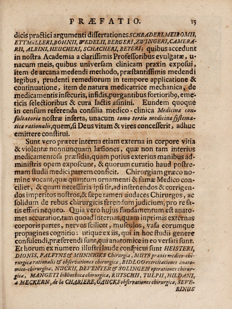 dicis praflici argumenti&ifextat\onzssctiRAi)ERi,MniOMn, ETTMULLERI,B OHNII, JTEDELII, BERGERI ,ZWINGERI, CAMERA¬ RII, ALBINI,HEUCHERI, SCHACHERI, BETERIj quibus SCCedunt in noftra Academia a clariffimis Profefforibus evulgatae, u* nacum meis, quibus univerfam clinicam praxin expofui, item de arcana medendi methodo, praeftantiffimis medendi legibus, prudenti remediorum in tempore applicatione & continuatione, item de natura medicatrice mechanica, de medicamentis infecuris, infidis,purgantibus fortioribs), eme¬ ticis fele&ioribus & cura ladtis afinini. Eundem quoque in cenfum referenda confilia medico-clinica Medicina con• fulta torta noftrse inferta, unacum torna tertio medidmfyftcma.- tica ratianalii,quem,fi Deus vitam & vires concefferit, adhuc emittere conftitui. Sunt vero praeter interna etiam externa in corpore vitia Sc violent® nonnunquam laefiones, quae non tam interius medicamentola praefldia,quam potius exterius manibus ad- miniftris opem expofcunt, & quorum curatio haud poftre* mam ftudii medicipartemconficit. Chirurgiam graeco no¬ mine vocant,quae quantum ornamenti & fama; Medico con¬ ciliet , & quam neceiTaria ipfi fit,ad inftruendos & corrigen¬ dos imperitos noftros,& fepe tamen audaces Chirurgos, ae folidum de rebus chirurgicisfefendum judicium, pro rela¬ tis effati nequeo. Quia vero hujus fundamentum eft anato* mes accurat ior,tam quoad i nternas,quatn inprimis externas corporis partes,, nervos feilicet, muieuios, vafa eorumque propagines cognitio i utique ex iis, qui in hoc ftudii genere confulendi,praeferendi fiant,qui anatomice in eo verfati fiant. Et horum ex numero illinftrrlaudeeonfnieuifunt EIE/STERI, &10NlSr PALFYNS & MUNN1GK8 Chirurgia ,MUYS praxis medico-chi¬ rurgica ratianalis & obfervationes chirurgica tB ID LOO exercitationes anato-- tnico-cbirurgica, NUCKll, DE VENTER Gf 8QLINGEN operationes chirur-' gica, MANGETI bibliotheca chirurgica, R UYSCHII, TULPII, HILDANIy a M&CKERNyde U CNdRiEREsGAUCK,8obfirvatmeschirurgica, SEVE- RIMIS