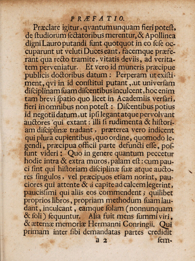 Praeclare igitur, qvantumunquam fieri poteft, de ftudiorum fedatoribus merentur,& Apollinea digni Lauro putandi funt quotquot in eo lefe oc¬ cuparunt ut veluti Duces eant, facemque praefe¬ rant qua redo tramite, vitatis deviis, ad verita¬ tem perveniatur. Et vero id muneris praecipue publicis dodoribus datum: Perperam utexifti- ment,qviin id conftitui putant, ,ut univerfam dilciplinam luam dilcentibus inculcent, hoc enim tam brevi lpatio quo licet in Academiis verlari, fieri in omnibus non poteft : Dilcentibus potius id negotii datum, ut ipli legant atque pervolvant audores qui extant: illi fi rudimenta & hiftori- am dilciplinse tradant, praeterea vero indicent qui plura cupientibus, quo ordine, quomodo le¬ gendi, praecipua officii parte defundi elle , pof lunt videri: Quo in genere quantum peccetur hodie intra & extra muros, palam eft: cum pau¬ ci fint qui hiftoriam difciplinae fuae atque audo¬ res fingulos, vel praecipuos etiam norint, pau¬ ciores qui attente & a capite ad calcem legerint, paucisfimi qui aliis eos commendent; quilibet proprios libros, propriam methodum luam lau¬ dant, inculcant, eamque Iblam (nonnunquam & foli) lequuntur. Alia fuit mens fummi viri, Sc aeternae memoriae Hermanni Conringii. Qui primam inter libi demandatas partes credidit